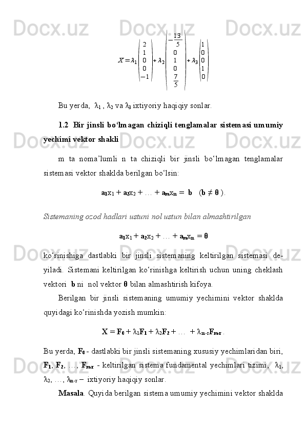 X	=	λ1
(	
2
1
0
0
−	1
)
+	λ2
(
−	13
5
0
1
0
7
5	
)
+	λ3
(
1
0
0
1
0
)Bu yerda,  λ
1  , λ
2  va λ
3  ixtiyoriy haqiqiy sonlar.
1.2     Bir jinsli bo‘lmagan chiziqli tenglamalar sistemasi umumiy
yechimi vektor shakli
m   ta   noma’lumli   n   ta   chiziqli   bir   jinsli   bo‘lmagan   tenglamalar
sistemasi vektor shaklda berilgan bo‘lsin:
a
1 x
1  +  a
2 x
2  + … +  a
m x
m  =   b    ( b ≠  θ  ).
Sistemaning ozod hadlari ustuni nol ustun bilan almashtirilgan
a
1 x
1  +  a
2 x
2  + … +  a
m x
m  =  θ
ko‘rinishiga   dastlabki   bir   jinsli   sistemaning   keltirilgan   sistemasi   de-
yiladi.   Sistemani   keltirilgan   ko‘rinishga   keltirish   uchun   uning   cheklash
vektori   b  ni  nol vektor  θ  bilan almashtirish kifoya. 
Berilgan   bir   jinsli   sistemaning   umumiy   yechimini   vektor   shaklda
quyidagi ko‘rinishda yozish mumkin:
X  =  F
0  + λ
1 F
1  + λ
2 F
2  + …  + λ
 m-r F
m-r   . 
Bu yerda,  F
0   -   dastlabki bir jinsli sistemaning xususiy yechimlaridan biri,
F
1 ,   F
2 , …,   F
m-r   - keltirilgan  sistema  fundamental  yechimlari  tizimi,    λ
1 ,
λ
2 , …, λ
m-r  –  ixtiyoriy haqiqiy sonlar.
Masala . Quyida berilgan sistema umumiy yechimini vektor shaklda