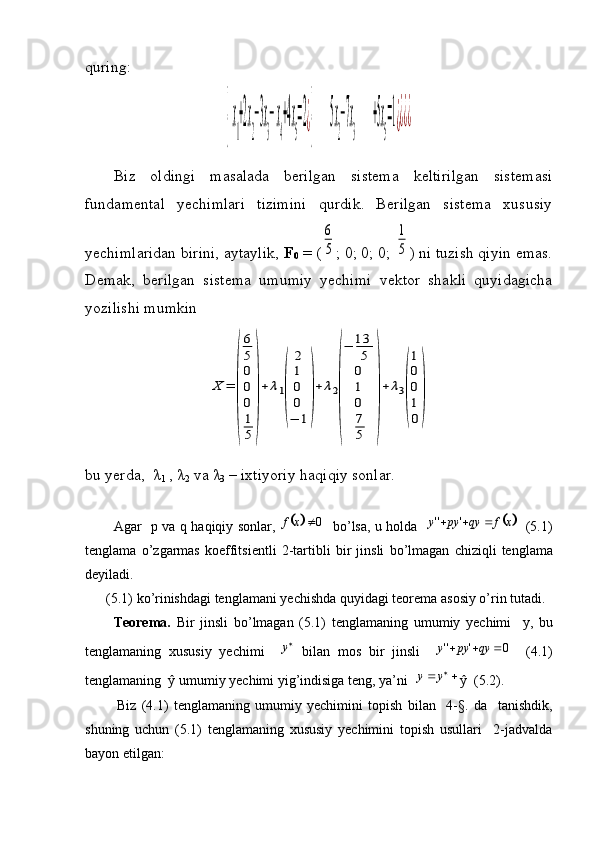 quring:{  x
1
+2x
2
−3x
3
− x
4
+4x
5
=2¿{       	  5x
2
−7x
3
      	   +5x
5
=1¿¿¿¿
Biz   oldingi   masalada   berilgan   sistema   keltirilgan   sistemasi
fundamental   yechimlari   tizimini   qurdik.   Berilgan   sistema   xususiy
yechimlaridan birini, aytaylik,  F
0  = (	
6
5 ; 0; 0; 0; 	
1
5 ) ni tuzish qiyin emas.
Demak,   berilgan   sistema   umumiy   yechimi   vektor   shakli   quyidagicha
yozilishi mumkin	
X	=	
(
6
5
0
0
0
1
5	
)
+	λ1
(	
2
1
0
0
−	1
)
+	λ2
(
−	13
5
0
1
0
7
5	
)
+	λ3
(
1
0
0
1
0
)
bu yerda,  λ
1  ,  λ
2  va λ
3  – ixtiyoriy haqiqiy sonlar.
            Agar     p   va   q   haqiqiy   sonlar ,  	
		0	x	f     bo ’ lsa ,   u   holda    		x	f	qy	py	y				'	''    (5.1)
tenglama   o ’ zgarmas   koeffitsientli   2- tartibli   bir   jinsli   bo ’ lmagan   chiziqli   tenglama
deyiladi .
      (5.1)  ko ’ rinishdagi   tenglamani   yechishda   quyidagi   teorema   asosiy   o ’ rin   tutadi .
          Teorema .   Bir   jinsli   bo ’ lmagan   (5.1)   tenglamaning   umumiy   yechimi     y ,   bu
tenglamaning   xususiy   yechimi     
y
  bilan   mos   bir   jinsli    	
0	'	''				qy	py	y     (4.1)
tenglamaning   ŷ  umumiy   yechimi   yig ’ indisiga   teng ,  ya ’ ni     
yy
ŷ  (5.2).
            Biz   (4.1)   tenglamaning   umumiy   yechimini   topish   bilan     4-§.   da     tanishdik,
shuning   uchun   (5.1)   tenglamaning   xususiy   yechimini   topish   usullari     2-jadvalda
bayon etilgan: