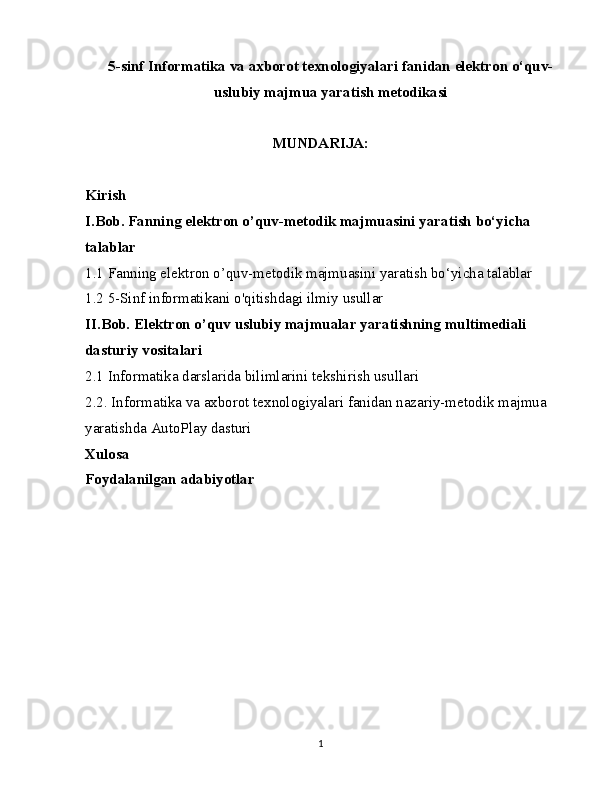 5-sinf Informatika va axborot texnologiyalari fanidan elektron o‘quv-
uslubiy majmua yaratish metodikasi
MUNDARIJA:
Kirish
I.Bob. Fanning elektron o’quv-metodik majmuasini yaratish bo‘yicha 
talablar
1.1 Fanning elektron o’quv-metodik majmuasini yaratish bo‘yicha talablar
1.2 5-Sinf informatikani o'qitishdagi ilmiy usullar
II.Bob. Elektron o’quv uslubiy majmualar yaratishning multimediali 
dasturiy vositalari
2.1 Informatika darslarida bilimlarini tekshirish usullari
2.2. Informatika va axborot texnologiyalari fanidan nazariy-metodik majmua 
yaratishda AutoPlay dasturi
Xulosa
Foydalanilgan adabiyotlar
1