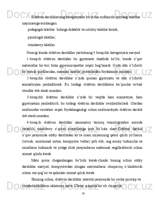 Elektron darsliklarning kategoriyalar bo’yicha sinflanishi quyidagi talablar 
majmuasiga asoslangan:
 pedagogik talablar: bularga didaktik va uslubiy talablar kiradi;
 psixologik talablar;
 texnikaviy talablar.
Hozirgi kunda elektron darsliklar yartishning 4 bosqichli kategoriyasi mavjud:
1-bosqich   elektron   darsliklar   bu   gipermatn   shaklida   bo’lib,   bunda   o’quv
materiallar   bir-biri   bilan   gipermurojaatlar   orqali   bog’lanadi.   Unda   ikki   o’lchovli
ko’rsatish qurollaridan, masalan suratlar, jadvallardan foydalanish mumkin.
2-bosqichli   elektron   darsliklar   o’zida   qisman   gipermatn   va   ikki   o’lchovli
animatsiyani   jamlashtiradi.   Bu   turdagi   elektron   darsliklarni   ko’pincha   virtual
stendlar deb atash mumkin.
3-bosqichli   elektron   darsliklar   o’zida   bir   vaqtda   ham   animatsiya,   ham
gipermatnni   jamlashtirib,   bu   turdagi   elektron   darsliklar   ovozlashtiriladi.   Ulardan
multimedia vositalari orqali foydalanganligi uchun multimediyali elektron darslik
deb atash mumkin.
4-bosqich   elektron   darsliklar   zamonaviy   tarmoq   texnologiyalari   asosida
yaratilib,   masofaviy   o’qitish   mezonlariga   mos   bo’lishi   shart.Elektron   darslik
o’quv  jarayonida oddiy  darslikdan  ko’ra inson  miyasining  qabul   qilish  yo’llarini
(tovush,   emotsional  xotira,  kompyuter  testlar)  jalb  etib,  eng  asosiy  tushuncha  va
misollarni tushunish va yodga olish jarayonlarini  maksimal  engillashtirish uchun
xizmat qilishi kerak.
Matn   qismi   chegaralangan   bo’lishi   kerak-chunki   buning   uchun   oddiy
darsliklar   mavjud,   kompyuterdan   olingan   materiallarni   chuqurroq   o’zlashtirish
uchun esa qog’oz va qalamlar xizmat qilish kerak.
Shuning uchun, elektron darsliklar yaratish jarayonida bir necha pirntsip va 
yondashishliklarni ishlatmoq zarur. Ularni qisqacha ko’rib chiqaylik:
10 