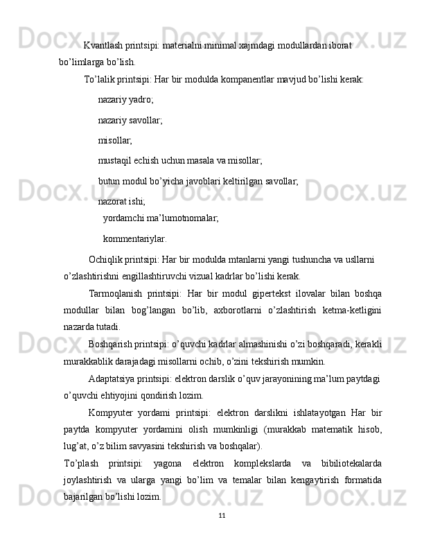 Kvantlash printsipi:  materialni minimal xajmdagi modullardan iborat 
bo’limlarga bo’lish.
To’lalik printsipi:  Har bir modulda kompanentlar mavjud bo’lishi kerak:
 nazariy yadro;
 nazariy savollar;
 misollar;
 mustaqil echish uchun masala va misollar;
 butun modul bo’yicha javoblari keltirilgan savollar;
 nazorat ishi;
 yordamchi ma’lumotnomalar;
 kommentariylar.
Ochiqlik printsipi:  Har bir modulda mtanlarni yangi tushuncha va usllarni 
o’zlashtirishni engillashtiruvchi vizual kadrlar bo’lishi kerak.
Tarmoqlanish   printsipi:   Har   bir   modul   gipertekst   ilovalar   bilan   boshqa
modullar   bilan   bog’langan   bo’lib,   axborotlarni   o’zlashtirish   ketma-ketligini
nazarda tutadi.
Boshqarish printsipi:  o’quvchi kadrlar almashinishi o’zi boshqaradi, kerakli 
murakkablik darajadagi misollarni ochib, o’zini tekshirish mumkin.
Adaptatsiya printsipi:  elektron darslik o’quv jarayonining ma’lum paytdagi 
o’quvchi ehtiyojini qondirish lozim.
Kompyuter   yordami   printsipi:   elektron   darslikni   ishlatayotgan   Har   bir
paytda   kompyuter   yordamini   olish   mumkinligi   (murakkab   matematik   hisob,
lug’at, o’z bilim savyasini tekshirish va boshqalar).
To’plash   printsipi:   yagona   elektron   komplekslarda   va   bibiliotekalarda
joylashtirish   va   ularga   yangi   bo’lim   va   temalar   bilan   kengaytirish   formatida
bajarilgan bo’lishi lozim.
11 