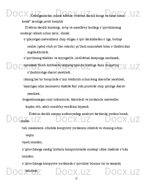 Ketirilganlardan xulosa sifatida: elektron darslik kimga va nima uchun 
kerak? savoliga javob beraylik.
Elektron darslik kunduzgi, sirtqi va masofaviy tarzdagi o’quvchilarning 
mustaqil ishlash uchun zarur, chunki:
 o’qilayotgan materiallarni chop etilgan o’quv darsliklardan o’zga, boshqa
usullar (qabul etish yo’llari oshishi) qo’llash munosabati bilan o’zlashtirishni 
engillashtiriladi;
 o’quvchining talablari va tayyogarlik, intellektual darajasiga moslanadi;
 murakkab Hisob-kitoblarda vaqtning tejalishi hisobiga fanni chuqurroq
o’zlashtirishga sharoit yaratiladi;
 ishning har bir bosqichida o’zini tekshirish uchun keng sharoitlar yaratiladi;
 bajarilgan ishni zamonaviy shaklda fayl yoki printerda chop qilishga sharoit
yaratiladi;
 chegaralanmagan sonli tushuntirish, takrorlash va yordamchi materiallar
taqdim etib, sabrli murabbiy vazifasini bajaradi.
Elektron darslik maxsus auditoriyadagi amaliyot darslarida yordam beradi,
chunki:
 turli masalalarni echishda kompyuter yordamini ishlatish va shuning uchun
vaqtni
 tejash mumkin;
 o’qituvchilarga mashg’ulotlarni kompyuterlarda mustaqil ishlar shaklida o’tishi
 mumkin;
 o’qituvchilarga kompyuter yordamida o’quvchilar bilimini tez va samarali
baholash,
12 