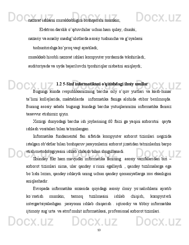  nazorat ishlarni murakkabligini boshqarishi mumkin;
  Elektron darslik o’qituvchilar uchun ham qulay, chunki;
 nazariy va amaliy mashg’ulotlarda asosiy tushuncha va g’oyalarni
tushuntirishga ko’proq vaqt ajratiladi;
 murakkab hisobli nazorat ishlari kompyuter yordamida tekshiriladi;
 auditoriyada va uyda bajariluvchi tposhiriqlar nisbatini aniqlaydi;
1.2 5-Sinf informatikani o'qitishdagi ilmiy usullar
Bugungi   kunda   respublikamizning   barcha   oily   o’quv   yurtlari   va   kasb-hunar
ta’limi   kollejlarida,   maktablarda     informatika   faniga   alohida   etibor   berilmoqda.
Buning   asosiy   sababi   bugungi   kundagi   barcha   yutuqlarimizni   informatika   fanisiz
tasavvur etishimiz qiyin.
Xozirgi   dunyodagi   barcha   ish   joylarining   60   foizi   ga   yaqini   axborotni     qayta
ishlash vositalari bilan ta'minlangan .
Informatika   fundam е ntal   fan   sifatida   kompyut е r   axborot   tizimlari   n е gizida
istalgan ob' е ktlar bilan boshqaruv jarayonlarini axborot jixatidan ta'minlashni barpo
etish m е todologiyasini ishlab chikish bilan shugullanadi.
Shunday   fikr   ham   mavjudki   informatika   fanining     asosiy   vazifalaridan   biri   –
axborot   tizimlari   nima,   ular   qanday   o`rinni   egallaydi   ,   qanday   tuzilmalarga   ega
bo`lishi lozim, qanday ishlaydi uning uchun qanday qonuniyatlarga xos ekanligini
aniqlashadir.
Е vropada   informatika   soxasida   quyidagi   asosiy   ilmiy   yo`nalishlarni   ajratib
ko`rsatish   mumkin;   tarmoq   tuzilmasini   ishlab   chiqish,   kompyut е rli
int е rgartsiyalashgan     jarayonni   ishlab   chiqarish   .   iqtisodiy   va   tibbiy   informatika
ijtimoiy sug`urta  va atrof muhit informatikasi, prof е ssional axborot tizimlari.
13 