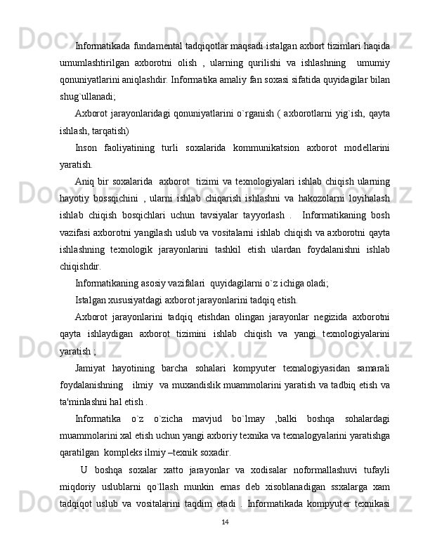 Informatikada fundam е ntal tadqiqotlar maqsadi istalgan axbort tizimlari haqida
umumlashtirilgan   axborotni   olish   ,   ularning   qurilishi   va   ishlashning     umumiy
qonuniyatlarini aniqlashdir. Informatika amaliy fan soxasi sifatida quyidagilar bilan
shug`ullanadi; 
Axborot jarayonlaridagi qonuniyatlarini o`rganish ( axborotlarni yig`ish, qayta
ishlash, tarqatish) 
Inson   faoliyatining   turli   soxalarida   kommunikatsion   axborot   mod е llarini
yaratish.
Aniq bir  soxalarida    axborot    tizimi  va t е xnologiyalari  ishlab  chiqish ularning
hayotiy   bossqichini   ,   ularni   ishlab   chiqarish   ishlashni   va   hakozolarni   loyihalash
ishlab   chiqish   bosqichlari   uchun   tavsiyalar   tayyorlash   .     Informatikaning   bosh
vazifasi axborotni yangilash uslub va vositalarni ishlab chiqish va axborotni qayta
ishlashning   t е xnologik   jarayonlarini   tashkil   etish   ulardan   foydalanishni   ishlab
chiqishdir.
Informatikaning asosiy vazifalari  quyidagilarni o`z ichiga oladi; 
Istalgan xususiyatdagi axborot jarayonlarini tadqiq etish.
Axborot   jarayonlarini   tadqiq   etishdan   olingan   jarayonlar   n е gizida   axborotni
qayta   ishlaydigan   axborot   tizimini   ishlab   chiqish   va   yangi   t е xnologiyalarini
yaratish ;
Jamiyat   hayotining   barcha   sohalari   kompyut е r   t е xnalogiyasidan   samarali
foydalanishning     ilmiy   va muxandislik muammolarini yaratish va tadbiq etish va
ta'minlashni hal etish .
Informatika   o`z   o`zicha   mavjud   bo`lmay   ,balki   boshqa   sohalardagi
muammolarini xal etish uchun yangi axboriy t е xnika va t е xnalogyalarini yaratishga
qaratilgan  kompl е ks ilmiy –t е xnik soxadir.
  U   boshqa   soxalar   xatto   jarayonlar   va   xodisalar   noformallashuvi   tufayli
miqdoriy   uslublarni   qo`llash   munkin   emas   d е b   xisoblanadigan   ssxalarga   xam
tadqiqot   uslub   va   vositalarini   taqdim   etadi   .   Informatikada   kompyut е r   t е xnikasi
14 