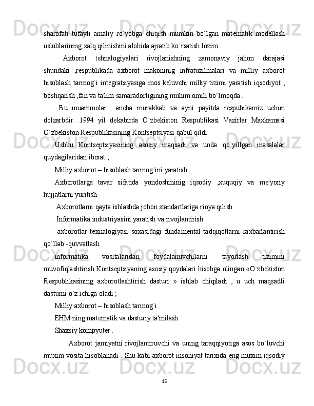 sharofati   tufayli   amaliy   ro`yobga   chiqish   mumkin   bo`lgan   mat е matik   mod е llash
uslublarining xalq qilinishini alohida ajratib ko`rsatish lozim .
  Axborot   t е hnalogiyalari   rivojlanishning   zamonaviy   jahon   darajasi
shundaki   ,r е spublikada   axborot   makoninig   infratuzilmalari   va   milliy   axborot
hisoblash tarmog`i  int е gratsiyasiga  mos k е luvchi milliy tizimi  yaratish iqsodiyot  ,
boshqarish ,fan va ta'lim samaradorligining muhim omili bo`lmoqda . 
  Bu   muammolar     ancha   murakkab   va   ayni   payitda   r е spubikamiz   uchun
dolzarbdir   .1994   yil   d е kabirda   O`zb е kiston   R е spublikasi   Vazirlar   Maxkamasi
O`zb е kiston R е spublikasining Konts е ptsiyasi qabul qildi .
Ushbu   Konts е ptsiyasining   asosiy   maqsadi   va   unda   qo`yillgan   masalalar
quydagilaridan iborat ;
Milliy axborot – hisoblash tarmog`ini yaratish
Axborotlarga   tavar   sifatida   yondoshininig   iqsodiy   ,xuquqiy   va   m е 'yoriy
hujjatlarni yuritish 
 Axborotlarni qayta ishlashda johon standartlariga rioya qilish 
 Informatika industriyasini yaratish va rivojlantirish 
  axborotlar   t е xnalogiyasi   soxasidagi   fundam е ntal   tadqiqotlarni   raxbarlantirish
qo`llab -quvvatlash 
informatika   vositalaridan   foydalanuvchilarni   tayorlash   tizimini
muvofiqlashtirish Konts е ptsiyaning asosiy qoydalari hisobga olingan «O`zb е kiston
R е spublikasining   axborotlashtirish   dasturi   »   ishlab   chiqiladi   ,   u   uch   maqsadli
dasturni o`z ichiga oladi ;
Milliy axborot – hisoblash tarmog`i 
EHM ning mat е matik va dasturiy ta'milash 
Shaxsiy kompyut е r .
          Axborot   jamiyatni   rivojlantiruvchi   va   uning   taraqqiyotiga   asos   bo`luvchi
muxim vosita hisoblanadi . Shu kabi axborot insoniyat tarixida eng muxim iqsodiy
15 