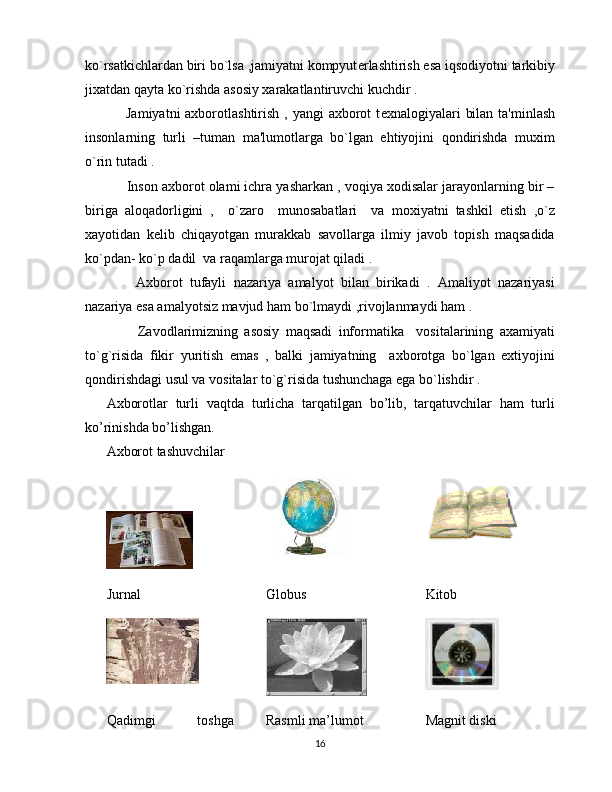 ko`rsatkichlardan biri bo`lsa ,jamiyatni kompyut е rlashtirish esa iqsodiyotni tarkibiy
jixatdan qayta ko`rishda asosiy xarakatlantiruvchi kuchdir .      
       Jamiyatni  axborotlashtirish , yangi  axborot  t е xnalogiyalari  bilan  ta'minlash
insonlarning   turli   –tuman   ma'lumotlarga   bo`lgan   ehtiyojini   qondirishda   muxim
o`rin tutadi .
      Inson axborot olami ichra yasharkan , voqiya xodisalar jarayonlarning bir –
biriga   aloqadorligini   ,     o`zaro     munosabatlari     va   moxiyatni   tashkil   etish   ,o`z
xayotidan   k е lib   chiqayotgan   murakkab   savollarga   ilmiy   javob   topish   maqsadida
ko`pdan- ko`p dadil  va raqamlarga murojat qiladi .
        Axborot   tufayli   nazariya   amalyot   bilan   birikadi   .   Amaliyot   nazariyasi
nazariya esa amalyotsiz mavjud ham bo`lmaydi ,rivojlanmaydi ham .
          Zavodlarimizning   asosiy   maqsadi   informatika     vositalarining   axamiyati
to`g`risida   fikir   yuritish   emas   ,   balki   jamiyatning     axborotga   bo`lgan   extiyojini
qondirishdagi usul va vositalar to`g`risida tushunchaga ega bo`lishdir .
Axborotlar   turli   vaqtda   turlicha   tarqatilgan   bo’lib,   tarqatuvchilar   ham   turli
ko’rinishda bo’lishgan. 
Axborot tashuvchilar
Jurnal Globus Kitob
Qadimgi   toshga Rasmli ma’lumot Magnit diski
16 