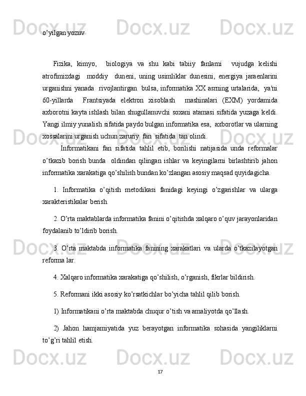 o’yilgan yozuv
 
Fizika,   kimyo,     biologiya   va   shu   kabi   tabiiy   fanlarni     vujudga   k е lishi
atrofimizdagi     moddiy     dun е ni,   uning   usimliklar   dun е sini,   en е rgiya   jara е nlarini
urganishni  yanada   rivojlantirgan   bulsa, informatika XX asrning urtalarida,   ya'ni
60-yillarda     Frantsiyada   el е ktron   xisoblash     mashinalari   (EXM)   yordamida
axborotni kayta ishlash bilan shugullanuvchi soxani atamasi sifatida yuzaga k е ldi.
Yangi ilmiy yunalish sifatida paydo bulgan informatika esa,  axborotlar va ularning
xossalarini urganish uchun zaruriy  fan  sifatida  tan olindi.
    Informatikani   fan   sifatida   tahlil   etib,   borilishi   natijasida   unda   reformalar
o’tkazib   borish   bunda     oldindan   qilingan   ishlar   va   keyingilarni   birlashtirib   jahon
informatika xarakatiga qo’shilish bundan ko’zlangan asosiy maqsad quyidagicha.
1.   Informatika   o’qitish   metodikasi   fanidagi   keyingi   o’zgarishlar   va   ularga
xarakteristikalar berish.
2. O’rta maktablarda informatika fanini o’qitishda xalqaro o’quv jarayonlaridan
foydalanib to’ldirib borish.
3.   O’rta   maktabda   informatika   fanining   xarakatlari   va   ularda   o’tkazilayotgan
reforma lar.
4. Xalqaro informatika xarakatiga qo’shilish, o’rganish, fikrlar bildirish.
5. Reformani ikki asosiy ko’rsatkichlar bo’yicha tahlil qilib borish.
1) Informatikani o’rta maktabda chuqur o’tish va amaliyotda qo’llash.
2)   Jahon   hamjamiyatida   yuz   berayotgan   informatika   sohasida   yangiliklarni
to’g’ri tahlil etish.
17 