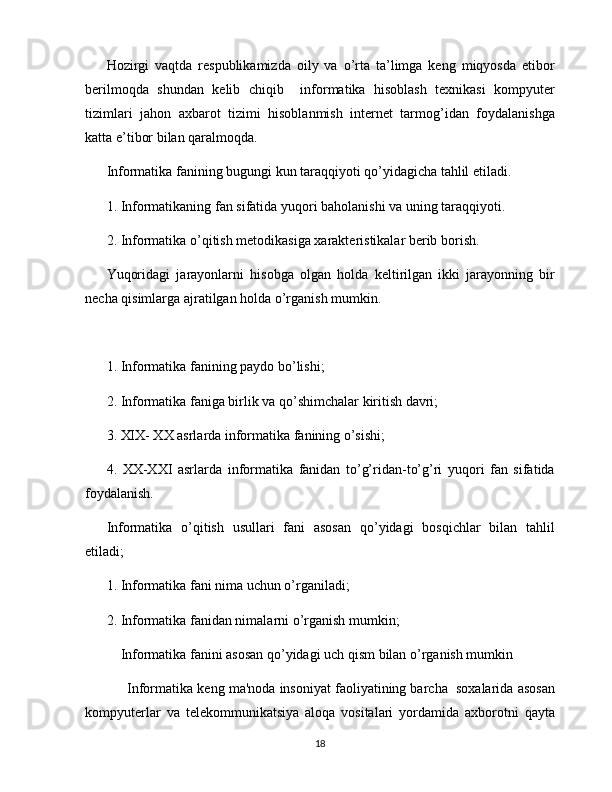 Hozirgi   vaqtda   respublikamizda   oily   va   o’rta   ta’limga   keng   miqyosda   etibor
berilmoqda   shundan   kelib   chiqib     informatika   hisoblash   texnikasi   kompyuter
tizimlari   jahon   axbarot   tizimi   hisoblanmish   internet   tarmog’idan   foydalanishga
katta e’tibor bilan qaralmoqda. 
Informatika fanining bugungi kun taraqqiyoti qo’yidagicha tahlil etiladi. 
1. Informatikaning fan sifatida yuqori baholanishi va uning taraqqiyoti.
2. Informatika o’qitish metodikasiga xarakteristikalar berib borish.
Yuqoridagi   jarayonlarni   hisobga   olgan   holda   keltirilgan   ikki   jarayonning   bir
necha qisimlarga ajratilgan holda o’rganish mumkin.
1. Informatika fanining paydo bo’lishi;
2. Informatika faniga birlik va qo’shimchalar kiritish davri;
3. XIX- XX asrlarda informatika fanining o’sishi;
4.   XX-XXI   asrlarda   informatika   fanidan   to’g’ridan-to’g’ri   yuqori   fan   sifatida
foydalanish.
Informatika   o’qitish   usullari   fani   asosan   qo’yidagi   bosqichlar   bilan   tahlil
etiladi;
1. Informatika fani nima uchun o’rganiladi;
2. Informatika fanidan nimalarni o’rganish mumkin;
      Informatika fanini asosan qo’yidagi uch qism bilan o’rganish mumkin
      Informatika k е ng ma'noda insoniyat faoliyatining barcha  soxalarida asosan
kompyut е rlar   va   t е l е kommunikatsiya   aloqa   vositalari   yordamida   axborotni   qayta
18