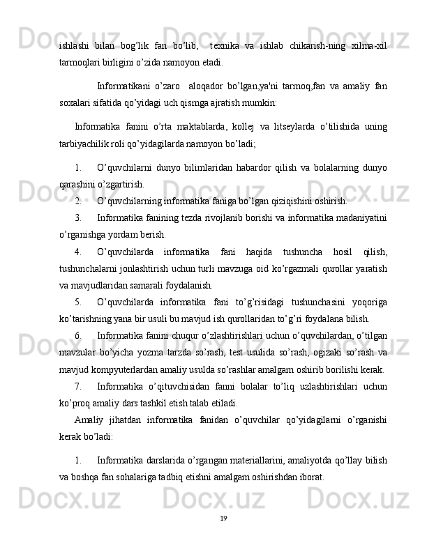 ishlashi   bilan   bog’lik   fan   bo’lib,     t е xnika   va   ishlab   chikarish-ning   xilma-xil
tarmoqlari birligini o’zida namoyon etadi.
          Informatikani   o’zaro     aloqador   bo’lgan,ya'ni   tarmoq,fan   va   amaliy   fan
soxalari sifatida qo’yidagi uch qismga ajratish mumkin:
Informatika   fanini   o’rta   maktablarda,   kollej   va   litseylarda   o’tilishida   uning
tarbiyachilik roli qo’yidagilarda namoyon bo’ladi;
1. O’quvchilarni   dunyo   bilimlaridan   habardor   qilish   va   bolalarning   dunyo
qarashini o’zgartirish.
2. O’quvchilarning informatika faniga bo’lgan qiziqishini oshirish.
3. Informatika fanining tezda rivojlanib borishi va informatika madaniyatini
o’rganishga yordam berish.
4. O’quvchilarda   informatika   fani   haqida   tushuncha   hosil   qilish,
tushunchalarni jonlashtirish uchun turli mavzuga oid ko’rgazmali qurollar yaratish
va mavjudlaridan samarali foydalanish.
5. O’quvchilarda   informatika   fani   to’g’risidagi   tushunchasini   yoqoriga
ko’tarishning yana bir usuli bu mavjud ish qurollaridan to’g’ri foydalana bilish.
6. Informatika fanini chuqur o’zlashtirishlari uchun o’quvchilardan, o’tilgan
mavzular   bo’yicha   yozma   tarzda   so’rash,   test   usulida   so’rash,   ogizaki   so’rash   va
mavjud kompyuterlardan amaliy usulda so’rashlar amalgam oshirib borilishi kerak.
7. Informatika   o’qituvchisidan   fanni   bolalar   to’liq   uzlashtirishlari   uchun
ko’proq amaliy dars tashkil etish talab etiladi.
Amaliy   jihatdan   informatika   fanidan   o’quvchilar   qo’yidagilarni   o’rganishi
kerak bo’ladi:
1. Informatika darslarida o’rgangan materiallarini, amaliyotda qo’llay bilish
va boshqa fan sohalariga tadbiq etishni amalgam oshirishdan iborat.
19 