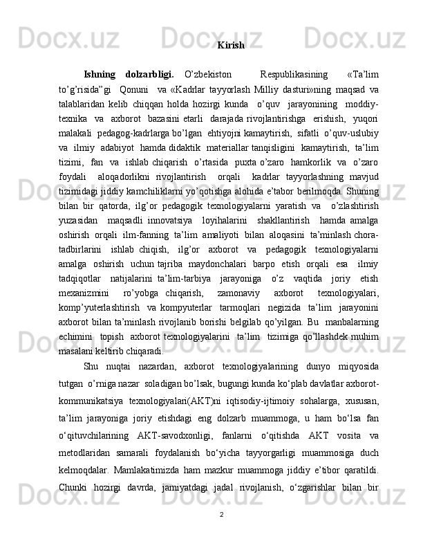 Kirish
Ishning   dolzarbligi.   O’zbekiston       Respublikasining     «Ta’lim
to’g’risida”gi     Qonuni     va   «Kadrlar   tayyorlash   Milliy   dasturi»ning   maqsad   va
talablaridan   kelib   chiqqan   holda   hozirgi   kunda     o’quv     jarayonining     moddiy-
texnika     va     axborot     bazasini   etarli     darajada   rivojlantirishga     erishish,     yuqori
malakali  pedagog-kadrlarga bo’lgan  ehtiyojni kamaytirish,  sifatli  o’quv-uslubiy
va   ilmiy   adabiyot   hamda didaktik   materiallar tanqisligini   kamaytirish,   ta’lim
tizimi,   fan   va   ishlab  chiqarish   o’rtasida    puxta o’zaro   hamkorlik   va   o’zaro
foydali     aloqadorlikni   rivojlantirish     orqali     kadrlar   tayyorlashning   mavjud
tizimidagi jiddiy kamchiliklarni yo’qotishga alohida e’tabor berilmoqda. Shuning
bilan   bir   qatorda,   ilg’or   pedagogik   texnologiyalarni   yaratish   va     o’zlashtirish
yuzasidan     maqsadli   innovatsiya     loyihalarini     shakllantirish     hamda   amalga
oshirish  orqali  ilm-fanning  ta’lim  amaliyoti  bilan  aloqasini  ta’minlash chora-
tadbirlarini     ishlab   chiqish,     ilg’or     axborot     va     pedagogik     texnologiyalarni
amalga   oshirish   uchun tajriba   maydonchalari    barpo   etish   orqali    esa      ilmiy
tadqiqotlar     natijalarini   ta’lim-tarbiya     jarayoniga     o’z     vaqtida     joriy     etish
mexanizmini     ro’yobga   chiqarish,     zamonaviy     axborot     texnologiyalari,
komp’yuterlashtirish     va   kompyuterlar     tarmoqlari     negizida     ta’lim     jarayonini
axborot  bilan ta’minlash  rivojlanib borishi  belgilab qo’yilgan.  Bu   manbalarning
echimini     topish     axborot   texnologiyalarini     ta’lim     tizimiga   qo’llashdek   muhim
masalani keltirib chiqaradi.
Shu     nuqtai     nazardan,     axborot     texnologiyalarining     dunyo     miqyosida
tutgan  o’rniga nazar  soladigan bo’lsak, bugungi kunda ko‘plab davlatlar axborot-
kommunikatsiya   texnologiyalari(AKT)ni   iqtisodiy-ijtimoiy   sohalarga,   xususan,
ta’lim   jarayoniga   joriy   etishdagi   eng   dolzarb   muammoga,   u   ham   bo‘lsa   fan
o‘qituvchilarining   AKT-savodxonligi,   fanlarni   o‘qitishda   AKT   vosita   va
metodlaridan   samarali   foydalanish   bo‘yicha   tayyorgarligi   muammosiga   duch
kelmoqdalar.   Mamlakatimizda   ham   mazkur   muammoga   jiddiy   e’tibor   qaratildi.
Chunki   hozirgi   davrda,   jamiyatdagi   jadal   rivojlanish,   o‘zgarishlar   bilan   bir
2 