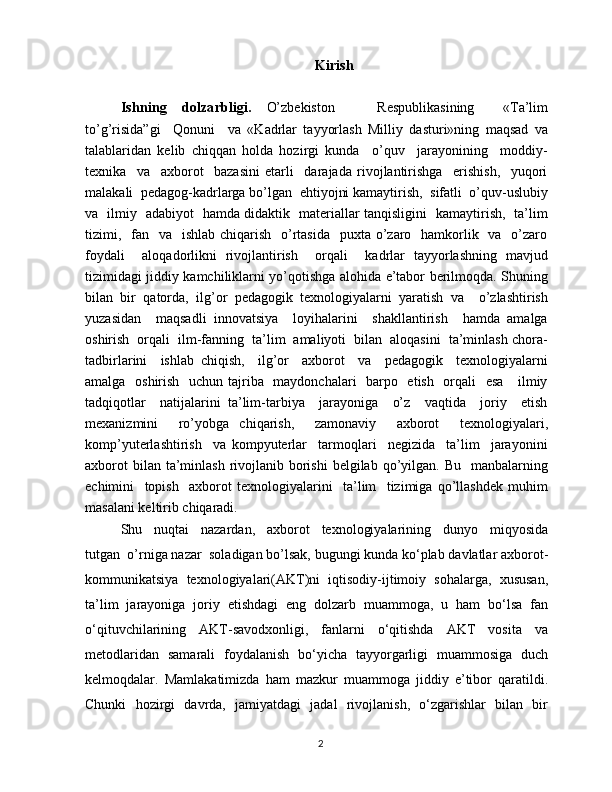 Kirish
Ishning   dolzarbligi.   O’zbekiston       Respublikasining     «Ta’lim
to’g’risida”gi     Qonuni     va   «Kadrlar   tayyorlash   Milliy   dasturi»ning   maqsad   va
talablaridan   kelib   chiqqan   holda   hozirgi   kunda     o’quv     jarayonining     moddiy-
texnika     va     axborot     bazasini   etarli     darajada   rivojlantirishga     erishish,     yuqori
malakali  pedagog-kadrlarga bo’lgan  ehtiyojni kamaytirish,  sifatli  o’quv-uslubiy
va   ilmiy   adabiyot   hamda didaktik   materiallar tanqisligini   kamaytirish,   ta’lim
tizimi,   fan   va   ishlab  chiqarish   o’rtasida    puxta o’zaro   hamkorlik   va   o’zaro
foydali     aloqadorlikni   rivojlantirish     orqali     kadrlar   tayyorlashning   mavjud
tizimidagi jiddiy kamchiliklarni yo’qotishga alohida e’tabor berilmoqda. Shuning
bilan   bir   qatorda,   ilg’or   pedagogik   texnologiyalarni   yaratish   va     o’zlashtirish
yuzasidan     maqsadli   innovatsiya     loyihalarini     shakllantirish     hamda   amalga
oshirish  orqali  ilm-fanning  ta’lim  amaliyoti  bilan  aloqasini  ta’minlash chora-
tadbirlarini     ishlab   chiqish,     ilg’or     axborot     va     pedagogik     texnologiyalarni
amalga   oshirish   uchun tajriba   maydonchalari    barpo   etish   orqali    esa      ilmiy
tadqiqotlar     natijalarini   ta’lim-tarbiya     jarayoniga     o’z     vaqtida     joriy     etish
mexanizmini     ro’yobga   chiqarish,     zamonaviy     axborot     texnologiyalari,
komp’yuterlashtirish     va   kompyuterlar     tarmoqlari     negizida     ta’lim     jarayonini
axborot  bilan ta’minlash  rivojlanib borishi  belgilab qo’yilgan.  Bu   manbalarning
echimini     topish     axborot   texnologiyalarini     ta’lim     tizimiga   qo’llashdek   muhim
masalani keltirib chiqaradi.
Shu     nuqtai     nazardan,     axborot     texnologiyalarining     dunyo     miqyosida
tutgan  o’rniga nazar  soladigan bo’lsak, bugungi kunda ko‘plab davlatlar axborot-
kommunikatsiya   texnologiyalari(AKT)ni   iqtisodiy-ijtimoiy   sohalarga,   xususan,
ta’lim   jarayoniga   joriy   etishdagi   eng   dolzarb   muammoga,   u   ham   bo‘lsa   fan
o‘qituvchilarining   AKT-savodxonligi,   fanlarni   o‘qitishda   AKT   vosita   va
metodlaridan   samarali   foydalanish   bo‘yicha   tayyorgarligi   muammosiga   duch
kelmoqdalar.   Mamlakatimizda   ham   mazkur   muammoga   jiddiy   e’tibor   qaratildi.
Chunki   hozirgi   davrda,   jamiyatdagi   jadal   rivojlanish,   o‘zgarishlar   bilan   bir
2