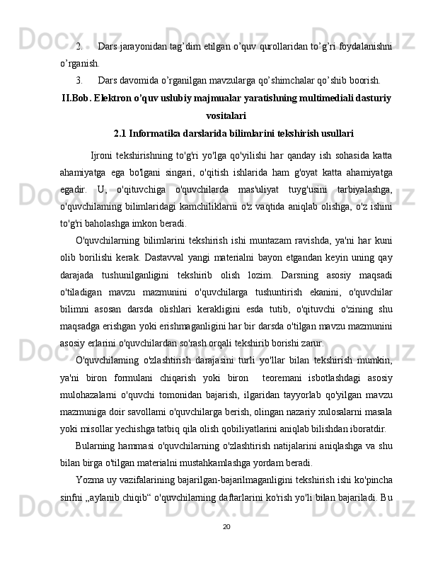 2. Dars jarayonidan tag’dim etilgan o’quv qurollaridan to’g’ri foydalanishni
o’rganish.
3. Dars davomida o’rganilgan mavzularga qo’shimchalar qo’shib boorish.
II.Bob.   Elektron o’quv uslubiy majmualar yaratishning multimediali dasturiy
vositalari
2.1 Informatika darslarida bilimlarini tekshirish usullari
    Ijroni   tekshirishning   to'g'ri   yo'lga   qo'yilishi   har   qanday   ish   sohasida   katta
ahamiyatga   ega   bo'lgani   singari,   o'qitish   ishlarida   ham   g'oyat   katta   ahamiyatga
egadir.   U,   o'qituvchiga   o'quvchilarda   mas'uliyat   tuyg'usini   tarbiyalashga,
o'quvchilaming   bilimlaridagi   kamchiliklarni   o'z   vaqtida   aniqlab   olishga,   o'z   ishini
to'g'ri baholashga imkon beradi.
O'quvchilarning   bilimlarini   tekshirish   ishi   muntazam   ravishda,   ya'ni   har   kuni
olib   borilishi   kerak.   Dastavval   yangi   materialni   bayon   etgandan   keyin   uning   qay
darajada   tushunilganligini   tekshirib   olish   lozim.   Darsning   asosiy   maqsadi
o'tiladigan   mavzu   mazmunini   o'quvchilarga   tushuntirish   ekanini,   o'quvchilar
bilimni   asosan   darsda   olishlari   kerakligini   esda   tutib,   o'qituvchi   o'zining   shu
maqsadga erishgan yoki erishmaganligini har bir darsda o'tilgan mavzu mazmunini
asosiy erlarini o'quvchilardan so'rash orqali tekshirib borishi zarur.
O'quvchilaming   o'zlashtirish   darajasini   turli   yo'llar   bilan   tekshirish   mumkin,
ya'ni   biron   formulani   chiqarish   yoki   biron     teoremani   isbotlashdagi   asosiy
mulohazalarni   o'quvchi   tomonidan   bajarish,   ilgaridan   tayyorlab   qo'yilgan   mavzu
mazmuniga doir savollami o'quvchilarga berish, olingan nazariy xulosalarni masala
yoki misollar yechishga tatbiq qila olish qobiliyatlarini aniqlab bilishdan iboratdir.
Bularning hammasi  o'quvchilarning  o'zlashtirish  natijalarini  aniqlashga   va shu
bilan birga o'tilgan materialni mustahkamlashga yordam beradi.
Yozma uy vazifalarining bajarilgan-bajarilmaganligini tekshirish ishi ko'pincha
sinfni „aylanib chiqib“ o'quvchilarning daftarlarini ko'rish yo'li bilan bajariladi. Bu
20 