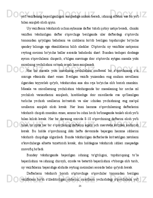 yo'l vazifaning bajarilganligini aniqlashga imkon beradi, ishning sifatini esa bu yo'l
bilan aniqlab olish qiyin.
Uy vazifasini tekshirish uchun aylanma daftar tutish ijobiy natija beradi, chunki
vazifasi   tekshirilgan   daftar   o'quvchiga   berilganda   ular   daftardagi   o'qituvchi
tomonidan   qo'yilgan   baholami   va   izohlarni   ko'rib   berilgan   topshiriqlar   bo'yicha
qanday   bilimga   ega   ekanliklarini   bilib   oladilar.   O'qituvchi   uy   vazifalar   natijasini
reyting   mezoni   bo'yicha   ballar   asosida   baholashi   shart.   Bundan   tashqari   doskaga
ayrim   o'quvchilami   chiqarib,  o'tilgan  mavzuga doir  o'qituvchi  aytgan  masala  yoki
misolning yechilishini so'rash orqali ham aniqlanadi.
Har   bir   masala   yoki   misolning   yechilishini   mufassal   bir   o'quvchining   o'zi
oxiriga   etkazishi   shart   emas.   Berilgan   vazifa   yuzasidan   eng   muhim   savollami
ilgaridan   tayyorlab  qo'yib,   tekshirishni   ana   shu   reja   bo'yicha   olib  borish   mumkin.
Masala   va   misollarning   yechilishini   tekshirganda   bir   masalaning   bir   necha   xil
yechilish   variantlarini   aniqlash,   hisoblashga   doir   misollarda   esa   qo'llanilgan
turlicha   yechish   usullarini   ko'rsatish   va   ular   ichidan   yechishning   eng   ma'qul
usullarini   aniqlab   olish   kerak.   Наг   kuni   hamma   o'quvchilarning   daftarlarini
tekshirib chiqish mumkin emas, ammo bu ishni hech bo'lmaganda tanlab olish yo'li
bilan  kilish  kerak.  Har   bir  darsning  oxirida  8-10  o'quvchining  daftarini  olish  yo'li
bilan bir oyda har bir o'quvchining daftarini aqalli uch marotaba ko'zdan kechirish
kerak.   Bu   holda   o'quvchining   ikki   hafta   davomida   bajargan   hamma   ishlarini
tekshirib chiqishga ulguriladi. Bunda tekshirilgan daftarlarda ko'rsatilgan xatolami
o'kuvchilarga   albatta   tuzattirish   kerak,   shu   holdagina   tekshirish   ishlari   maqsadga
muvofiq bo'ladi.
Bunday   tekshirganda   bajarilgan   ishning   to'g'riligini,   topshiriqning   to’la
bajarilishini va ishning chiroyli, ozoda va batartib bajarilishini e'tiborga olib turib,
uy vazifalarini bajarishga alohida reyting mezonlari asosida baho qo'yish kerak.
Daftarlarni   tekshirib   borish   o'qituvchiga   o'quvchilar   tomonidan   berilgan
vazifalami   bo'sh   o'zlashtirilgan   joylarini,   misollarni   yechishdagi   o'quvchilami   yo'l
21 