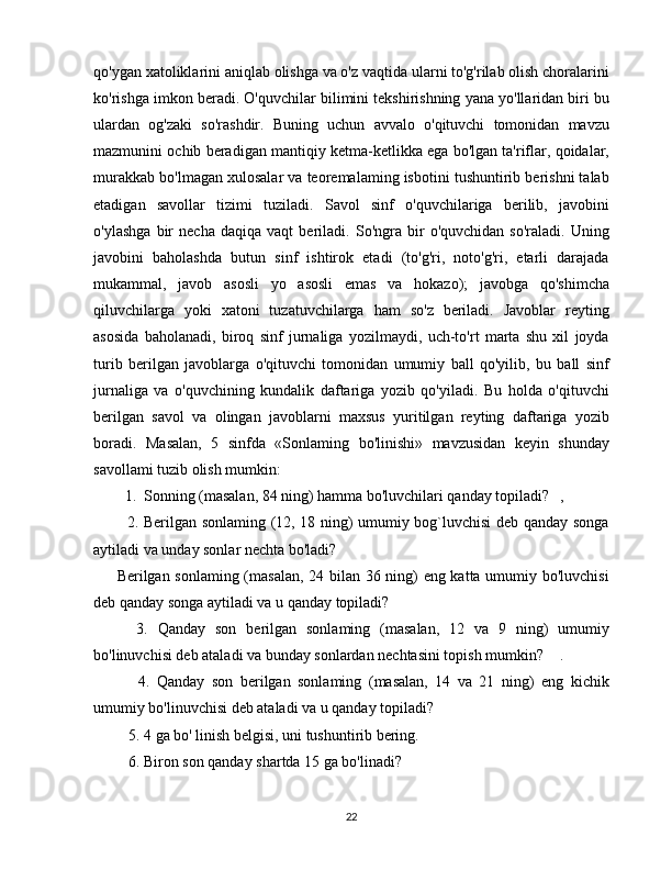 qo'ygan xatoliklarini aniqlab olishga va o'z vaqtida ularni to'g'rilab olish choralarini
ko'rishga imkon beradi. O'quvchilar bilimini tekshirishning yana yo'llaridan biri bu
ulardan   og'zaki   so'rashdir.   Buning   uchun   avvalo   o'qituvchi   tomonidan   mavzu
mazmunini ochib beradigan mantiqiy ketma-ketlikka ega bo'lgan ta'riflar, qoidalar,
murakkab bo'lmagan xulosalar va teoremalaming isbotini tushuntirib berishni talab
etadigan   savollar   tizimi   tuziladi.   Savol   sinf   o'quvchilariga   berilib,   javobini
o'ylashga   bir   necha   daqiqa   vaqt   beriladi.   So'ngra   bir   o'quvchidan   so'raladi.   Uning
javobini   baholashda   butun   sinf   ishtirok   etadi   (to'g'ri,   noto'g'ri,   etarli   darajada
mukammal,   javob   asosli   yo   asosli   emas   va   hokazo);   javobga   qo'shimcha
qiluvchilarga   yoki   xatoni   tuzatuvchilarga   ham   so'z   beriladi.   Javoblar   reyting
asosida   baholanadi,   biroq   sinf   jurnaliga   yozilmaydi,   uch-to'rt   marta   shu   xil   joyda
turib   berilgan   javoblarga   o'qituvchi   tomonidan   umumiy   ball   qo'yilib,   bu   ball   sinf
jurnaliga   va   o'quvchining   kundalik   daftariga   yozib   qo'yiladi.   Bu   holda   o'qituvchi
berilgan   savol   va   olingan   javoblarni   maxsus   yuritilgan   reyting   daftariga   yozib
boradi.   Masalan,   5   sinfda   «Sonlaming   bo'linishi»   mavzusidan   keyin   shunday
savollami tuzib olish mumkin: 
  1.  Sonning (masalan, 84 ning) hamma bo'luvchilari qanday topiladi? ,
   2. Berilgan sonlaming (12, 18 ning) umumiy bog`luvchisi deb qanday songa
aytiladi va unday sonlar nechta bo'ladi?
Berilgan sonlaming (masalan, 24 bilan 36 ning) eng katta umumiy bo'luvchisi
deb qanday songa aytiladi va u qanday topiladi?
    3.   Qanday   son   berilgan   sonlaming   (masalan,   12   va   9   ning)   umumiy
bo'linuvchisi deb ataladi va bunday sonlardan nechtasini topish mumkin? .
      4.   Qanday   son   berilgan   sonlaming   (masalan,   14   va   21   ning)   eng   kichik
umumiy bo'linuvchisi deb ataladi va u qanday topiladi?
   5. 4 ga bo' linish belgisi, uni tushuntirib bering. 
   6. Biron son qanday shartda 15 ga bo'linadi?
22 