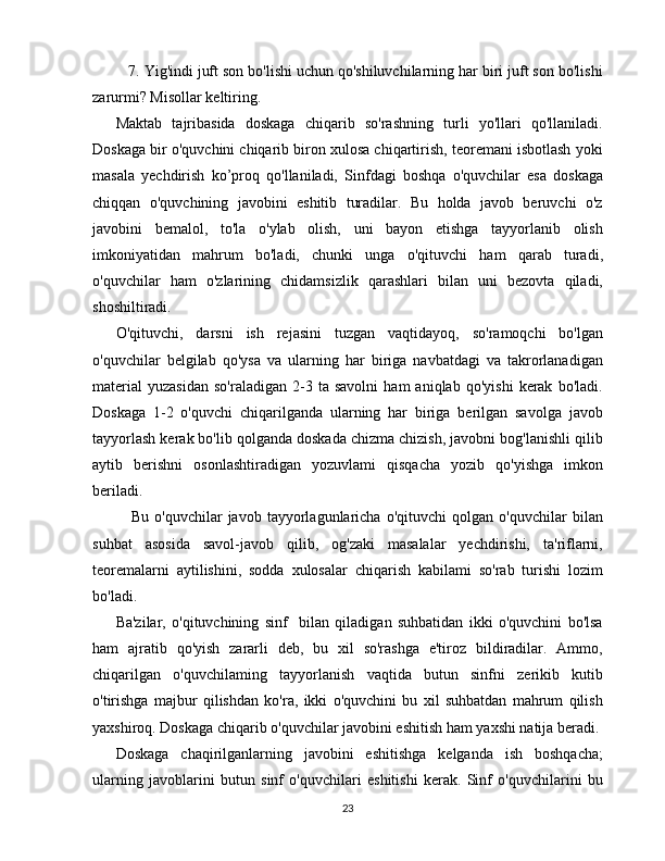    7. Yig'indi juft son bo'lishi uchun qo'shiluvchilarning har biri juft son bo'lishi
zarurmi? Misollar keltiring.
Maktab   tajribasida   doskaga   chiqarib   so'rashning   turli   yo'llari   qo'llaniladi.
Doskaga bir o'quvchini chiqarib biron xulosa chiqartirish, teoremani isbotlash yoki
masala   yechdirish   ko’proq   qo'llaniladi,   Sinfdagi   boshqa   o'quvchilar   esa   doskaga
chiqqan   o'quvchining   javobini   eshitib   turadilar.   Bu   holda   javob   beruvchi   o'z
javobini   bemalol,   to'la   o'ylab   olish,   uni   bayon   etishga   tayyorlanib   olish
imkoniyatidan   mahrum   bo'ladi,   chunki   unga   o'qituvchi   ham   qarab   turadi,
o'quvchilar   ham   o'zlarining   chidamsizlik   qarashlari   bilan   uni   bezovta   qiladi,
shoshiltiradi.
O'qituvchi,   darsni   ish   rejasini   tuzgan   vaqtidayoq,   so'ramoqchi   bo'lgan
o'quvchilar   belgilab   qo'ysa   va   ularning   har   biriga   navbatdagi   va   takrorlanadigan
material   yuzasidan   so'raladigan   2-3   ta  savolni   ham   aniqlab   qo'yishi   kerak   bo'ladi.
Doskaga   1-2   o'quvchi   chiqarilganda   ularning   har   biriga   berilgan   savolga   javob
tayyorlash kerak bo'lib qolganda doskada chizma chizish, javobni bog'lanishli qilib
aytib   berishni   osonlashtiradigan   yozuvlami   qisqacha   yozib   qo'yishga   imkon
beriladi.
Bu   o'quvchilar   javob   tayyorlagunlaricha   o'qituvchi   qolgan   o'quvchilar   bilan
suhbat   asosida   savol-javob   qilib,   og'zaki   masalalar   yechdirishi,   ta'riflarni,
teoremalarni   aytilishini,   sodda   xulosalar   chiqarish   kabilami   so'rab   turishi   lozim
bo'ladi. 
Ba'zilar,   o'qituvchining   sinf     bilan   qiladigan   suhbatidan   ikki   o'quvchini   bo'lsa
ham   ajratib   qo'yish   zararli   deb,   bu   xil   so'rashga   e'tiroz   bildiradilar.   Ammo,
chiqarilgan   o'quvchilaming   tayyorlanish   vaqtida   butun   sinfni   zerikib   kutib
o'tirishga   majbur   qilishdan   ko'ra,   ikki   o'quvchini   bu   xil   suhbatdan   mahrum   qilish
yaxshiroq. Doskaga chiqarib o'quvchilar javobini eshitish ham yaxshi natija beradi.
Doskaga   chaqirilganlarning   javobini   eshitishga   kelganda   ish   boshqacha;
ularning   javoblarini   butun   sinf   o'quvchilari   eshitishi   kerak.   Sinf   o'quvchilarini   bu
23 