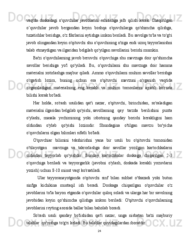 vaqtda   doskadagi   o'quvchilar   javoblarini   eshitishga   jalb   qilish   kerak.   Chaqirilgan
o’quvchilar   javob   bergandan   keyin   boshqa   o'quvchilarga   qo'shimcha   qilishga,
tuzatishlar berishga, o'z fikrlarini aytishga imkon beriladi. Bu savolga to'la va to'g'ri
javob olingandan keyin o'qituvchi shu o'quvchining o'ziga endi uzoq tayyorlanishni
talab etmaydigan va ilgaridan belgilab qo'yilgan savollarini berishi mumkin.
Ba'zi  o'quvchilaming javob beruvchi o'quvchiga shu mavzuga doir qo'shimcha
savollar   berishiga   yo'l   qo'yiladi.   Bu,   o'quvchilami   shu   mavzuga   doir   hamma
materialni xotirlashga majbur qiladi. Ammo o'quvchilami muhim savollar berishga
o'rgatish   lozim,   buning   uchun   esa   o'qituvchi   mavzuni   o'rganish   vaqtida
o'rganiladigan   materialning   eng   kerakli   va   muhim   tomonlarini   ajratib   ko'rsata
bilishi kerak bo'ladi.
Har   holda,   so'rash   usulidan   qat'i   nazar,   o'qituvchi,   birinchidan,   so'raladigan
materialni ilgaridan belgilab qo'yishi, savollaming   qay   tarzda   berilishini   puxta
o'ylashi,   masala   yechimining   yoki   isbotning   qanday   borishi   kerakligini   ham
oldindan   o'ylab   qo'yishi   lozimdir.   Shundagina   o'tilgan   mavzu   bo'yicha
o'quvchilarni olgan bilimlari sifatli bo'ladi.
O'quvchiar   bilimini   tekshirishni   yana   bir   usuli   bu   o'qituvchi   tomonidan
o'tilayotgan     mavzuga   va   takrorlashga   doir   savollar   yozilgan   kartochkalarni
oldindan   tayyorlab   qo'yishdir.   Bunday   kartochkalar   doskaga   chiqarilgan   2-3
o'quvchiga   beriladi   va   tayyorgarlik   (javobni   o'ylash,   doskada   kerakli   yozuvlarni
yozish) uchun 8-10 minut vaqt ko'rsatiladi.
  Ular   tayyoranayotganda   o'qituvchi   sinf   bilan   suhbat   o'tkazadi   yoki   butun
sinfga   kichikina   mustaqil   ish   beradi.   Doskaga   chiqarilgan   o'quvchilar   o'z
javoblarini to'la bayon etganda o'quvchilar quloq soladi va ularga har bir savolning
javobidan   keyin   qo'shimcha   qilishga   imkon   beriladi:   O'qituvchi   o'quvchilaming
javoblarini reyting asosida ballar bilan baholab boradi.
So'rash   usuli   qanday   bo'lishidan   qat'i   nazar,   unga   nisbatan   ba'zi   majburiy
talablar  qo'yishga to'g'ri keladi. Bu talablar quyidagilardan iboratdir.
24 