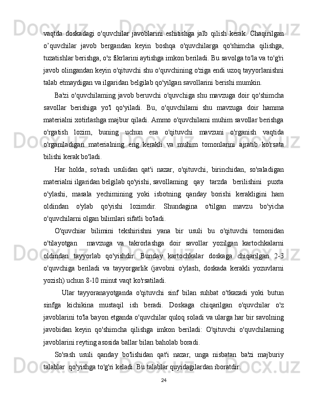 vaqtda   doskadagi   o'quvchilar   javoblarini   eshitishga   jalb   qilish   kerak.   Chaqirilgan
o’quvchilar   javob   bergandan   keyin   boshqa   o'quvchilarga   qo'shimcha   qilishga,
tuzatishlar berishga, o'z fikrlarini aytishga imkon beriladi. Bu savolga to'la va to'g'ri
javob olingandan keyin o'qituvchi shu o'quvchining o'ziga endi uzoq tayyorlanishni
talab etmaydigan va ilgaridan belgilab qo'yilgan savollarini berishi mumkin.
Ba'zi  o'quvchilaming javob beruvchi o'quvchiga shu mavzuga doir qo'shimcha
savollar   berishiga   yo'l   qo'yiladi.   Bu,   o'quvchilami   shu   mavzuga   doir   hamma
materialni xotirlashga majbur qiladi. Ammo o'quvchilami muhim savollar berishga
o'rgatish   lozim,   buning   uchun   esa   o'qituvchi   mavzuni   o'rganish   vaqtida
o'rganiladigan   materialning   eng   kerakli   va   muhim   tomonlarini   ajratib   ko'rsata
bilishi kerak bo'ladi.
Har   holda,   so'rash   usulidan   qat'i   nazar,   o'qituvchi,   birinchidan,   so'raladigan
materialni ilgaridan belgilab qo'yishi, savollaming   qay   tarzda   berilishini   puxta
o'ylashi,   masala   yechimining   yoki   isbotning   qanday   borishi   kerakligini   ham
oldindan   o'ylab   qo'yishi   lozimdir.   Shundagina   o'tilgan   mavzu   bo'yicha
o'quvchilarni olgan bilimlari sifatli bo'ladi.
O'quvchiar   bilimini   tekshirishni   yana   bir   usuli   bu   o'qituvchi   tomonidan
o'tilayotgan     mavzuga   va   takrorlashga   doir   savollar   yozilgan   kartochkalarni
oldindan   tayyorlab   qo'yishdir.   Bunday   kartochkalar   doskaga   chiqarilgan   2-3
o'quvchiga   beriladi   va   tayyorgarlik   (javobni   o'ylash,   doskada   kerakli   yozuvlarni
yozish) uchun 8-10 minut vaqt ko'rsatiladi.
  Ular   tayyoranayotganda   o'qituvchi   sinf   bilan   suhbat   o'tkazadi   yoki   butun
sinfga   kichikina   mustaqil   ish   beradi.   Doskaga   chiqarilgan   o'quvchilar   o'z
javoblarini to'la bayon etganda o'quvchilar quloq soladi va ularga har bir savolning
javobidan   keyin   qo'shimcha   qilishga   imkon   beriladi:   O'qituvchi   o'quvchilaming
javoblarini reyting asosida ballar bilan baholab boradi.
So'rash   usuli   qanday   bo'lishidan   qat'i   nazar,   unga   nisbatan   ba'zi   majburiy
talablar  qo'yishga to'g'ri keladi. Bu talablar quyidagilardan iboratdir.
24