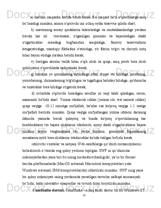    a) ma'lum maqsadni ko'zda tutish kerak. Bu maqsad ba'zi  o'quvchilarga aniq
bo’lmasligi mumkin, ammo o'qituvchi uni ochiq-oydin tasavvur qilishi shart;
    b)   mavzuning   asosiy   qoidalarini   takrorlashga   va   mustahkamlashga   yordam
berishi   har   xil     teoremalar,   o'rganilgan   qonunlar   va   bajariladigan   shakl
o'zgartirishlar   orasidagi   bog'lanishni   aniqlashga,   fazoviy   tasavvurlarni
kengaytirishga,   mantiqiy   fikrlashni   o'stirishga,   o'z   fikrini   to'g'ri   va   chiroyli   nutq
bilan bayon etishga yordam berishi kerak;
    v)   berilgan   savolni   tezlik   bilan   o'qib   olish   va   qisqa,   aniq   javob   bera   olish
qobiliyatini o'quvclilarda tarbiyalashi kerak;
    g)   teorema   yo   qonunlaning   aytilishiga   o'tkir   diqqat   eta   bilishga,   javobning,
yozuvlarning, chizmalarning to'g'riligini va tugalligini baholay bilishga, qo'shimcha
va tuzatishlar bera bilishga o'rgatishi kerak;
    d)   so'rashda   o'qituvchi   boradigan   savollar   oz   vaqt   talab   qiladigan,   ravon,
mazmunli   bo'lishi   shart.   Yozma   tekshirish   ishlari   (yozma   ish;   test   nazorat   ishlari)
qisqa   vaqtga     10-12   minutga   mo'ljallab,   ba'zilar   esa   ko'proq   vaqtga   1-2   soatga
mo'ljallab   berilishi   mumkin.   Qisqa   vaqtga   mo'ljallangan   yozma   ishlarni   darsning
ikkinchi   yarmida   berish   qulayroq   va   bunda   ko'proq   o'quvchilaming   har
hisoblashlarni   tez   bajara   olishlarini   tekshirish,   ayniy   shakl   o'zgartirishlarni   bajara
bilishini   tayyor   tenglamalami   tez   yecha   bilishini,   geometrik   figuralaming
xossalarini aytib bera olishlarini tekshirishlar ko'zda tutilgan bo'lishi kerak.
ishlovchi vositalar va natijani Web-saxifalarga qo‘shish mexanizmlarini 
birlashtirish o‘rtasida eng qulay yechimi topilgan. SWF ni qo‘shimcha 
imkoniyatlardan yana biri bu uning moslashuvchanligidir, ya‘ni bu format 
barcha platformalarda (MacOS sistemali Macintosh kompyuterlari yoki 
Windows sistemali IBM kompyuterlarida) ishlatilishi mumkin. SWF ning yana 
bir qulay imkoniyati uning yordamida yaratilgan tasvirlar nafaqat animasiyali 
bo‘lishi, balki interaktiv elementlar va tovush bilan boyitilishi mumkin.
  CamStudio dasturi.  CamStudio –ochiq kodli dastur bo‘lib Windows OT 
25 
