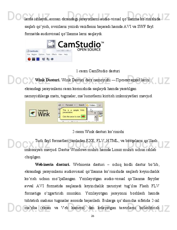 larda ishlaydi, asosan ekrandagi jarayonlarni audio-visual qo‘llanma ko‘rinishida
saqlab qo‘yish, ovozlarni yozish vazifasini bajaradi hamda AVI va SWF fayl 
formatda audiovisual qo‘llanma larni saqlaydi.
1-rasm CamStudio dasturi
Wink Dasturi.  Wink Dasturi dars namoyishi ― Презентация  larini‖
ekrandagi jarayonlarni rasm korinishida saqlaydi hamda yaratilgan 
namoyishlarga matn, tugmalar, ma‘lumotlarni kiritish imkoniyatlari mavjud.
2-rasm Wink dasturi ko’rinishi
Turli fayl formatlari jumladan EXE, FLV, HTML, va bosqalarni qo‘llash
imkoniyati mavjud. Dastur Windows muhiti hamda Linux muhiti uchun ishlab 
chiqilgan.
Webineria   dasturi.   Webineria   dasturi   –   ochiq   kodli   dastur   bo‘lib,
ekrandagi   jarayonlarni   audiovisual   qo‘llanma   ko‘rinishida   saqlasb   keyinchalik
ko‘rish   uchun   mo‘ljallangan.   Yozilayotgan   audio-visual   qo‘llanma   fayylar
avval   AVI   formatida   saqlanadi   keyinchalik   zaruriyat   tug‘ilsa   Flash   FLV
formatiga   o‘zgartirish   mumkin.   Yozilayotgan   jarayonni   boshlash   hamda
tohtatish mahsus tugmalar asosida bajariladi. Bularga qo‘shimcha sifatida 2-xil
ma‘nba   (ekran   va   Veb   kamera)   dan   kelayotgan   tasvirlarni   birlashtirish
26 
