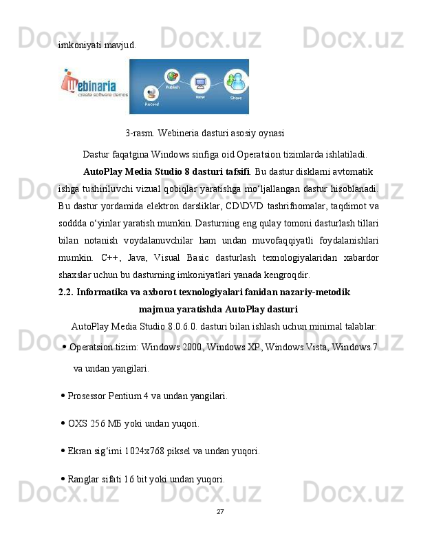 imkoniyati mavjud.
                 3-rasm. Webineria dasturi asosiy oynasi
Dastur faqatgina Windows sinfiga oid Operatsion tizimlarda ishlatiladi. 
AutoPlay Media Studio 8 dasturi tafsifi . Bu dastur disklarni avtomatik
ishga tushiriluvchi vizual qobiqlar yaratishga mo‘ljallangan dastur hisoblanadi.
Bu dastur yordamida elektron darsliklar, CD\DVD tashrifnomalar, taqdimot va
soddda o‘yinlar yaratish mumkin. Dasturning eng qulay tomoni dasturlash tillari
bilan   notanish   voydalanuvchilar   ham   undan   muvofaqqiyatli   foydalanishlari
mumkin.   C++,   Java,   Visual   Basic   dasturlash   texnologiyalaridan   xabardor
shaxslar uchun bu dasturning imkoniyatlari yanada kengroqdir.
2.2.   Informatika va axborot texnologiyalari fanidan nazariy-metodik 
majmua yaratishda AutoPlay dasturi
AutoPlay Media Studio 8.0.6.0. dasturi bilan ishlash uchun minimal talablar: 
   Operatsion tizim: Windows 2000, Windows XP, Windows Vista, Windows 7
va undan yangilari.
   Prosessor Pentium 4 va undan yangilari.
   OXS 256  МБ  yoki undan yuqori.
   Ekran sig‘imi 1024x768 piksel va undan yuqori.
   Ranglar sifati 16 bit yoki undan yuqori.
27 