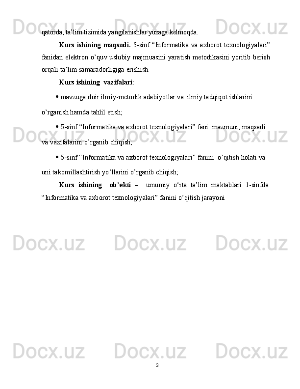 qatorda, ta’lim tizimida yangilanishlar yuzaga kelmoqda.
Kurs ishining maqsadi.   5-sinf “Informatika va axborot texnologiyalari”
fanidan elektron o’quv uslubiy majmuasini yaratish metodikasini yoritib berish
orqali ta’lim samaradorligiga erishish.
Kurs ishining  vazifalari :
   mavzuga doir ilmiy-metodik adabiyotlar va  ilmiy tadqiqot ishlarini
o’rganish hamda tahlil etish;
  5 -sinf “Informatika va axborot texnologiyalari” fani  mazmuni, maqsadi
va vazifalarini o’rganib chiqish;
  5 -sinf “Informatika va axborot texnologiyalari” fanini  o’qitish holati va
uni takomillashtirish yo’llarini o’rganib chiqish;
Kurs   ishining     ob’ekti   –     umumiy   o‘rta   ta’lim   maktablari   1-sinfda
“Informatika va axborot texnologiyalari” fanini o’qitish jarayoni
3