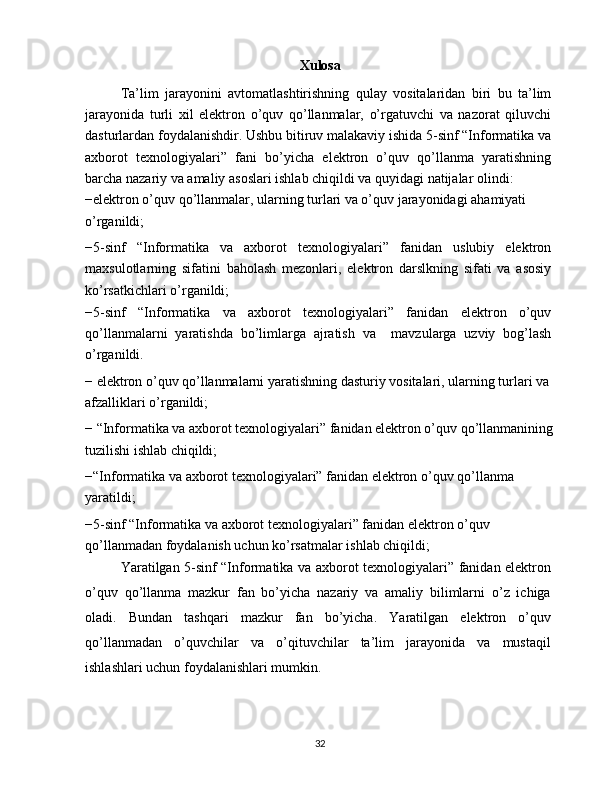 Xulosa
Ta’lim   jarayonini   avtomatlashtirishning   qulay   vositalaridan   biri   bu   ta’lim
jarayonida   turli   xil   elektron   o’quv   qo’llanmalar,   o’rgatuvchi   va   nazorat   qiluvchi
dasturlardan foydalanishdir. Ushbu bitiruv malakaviy ishida 5-sinf “Informatika va
axborot   texnologiyalari”   fani   bo’yicha   elektron   o’quv   qo’llanma   yaratishning
barcha nazariy va amaliy asoslari ishlab chiqildi va quyidagi natijalar olindi:
−elektron o’quv qo’llanmalar, ularning turlari va o’quv jarayonidagi ahamiyati 
o’rganildi;
−5-sinf   “Informatika   va   axborot   texnologiyalari”   fanidan   uslubiy   elektron
maxsulotlarning   sifatini   baholash   mezonlari,   elektron   darslkning   sifati   va   asosiy
ko’rsatkichlari o’rganildi;
−5-sinf   “Informatika   va   axborot   texnologiyalari”   fanidan   elektron   o’quv
qo’llanmalarni   yaratishda   bo’limlarga   ajratish   va     mavzularga   uzviy   bog’lash
o’rganildi.
− elektron o’quv qo’llanmalarni yaratishning dasturiy vositalari, ularning turlari va 
afzalliklari o’rganildi;
− “Informatika va axborot texnologiyalari” fanidan elektron o’quv qo’llanmanining
tuzilishi ishlab chiqildi;
−“Informatika va axborot texnologiyalari” fanidan elektron o’quv qo’llanma 
yaratildi;
−5-sinf “Informatika va axborot texnologiyalari” fanidan elektron o’quv 
qo’llanmadan foydalanish uchun ko’rsatmalar ishlab chiqildi;
Yaratilgan 5-sinf “Informatika va axborot texnologiyalari” fanidan elektron
o’quv   qo’llanma   mazkur   fan   bo’yicha   nazariy   va   amaliy   bilimlarni   o’z   ichiga
oladi.   Bundan   tashqari   mazkur   fan   bo’yicha.   Yaratilgan   elektron   o’quv
qo’llanmadan   o’quvchilar   va   o’qituvchilar   ta’lim   jarayonida   va   mustaqil
ishlashlari uchun foydalanishlari mumkin.
32 