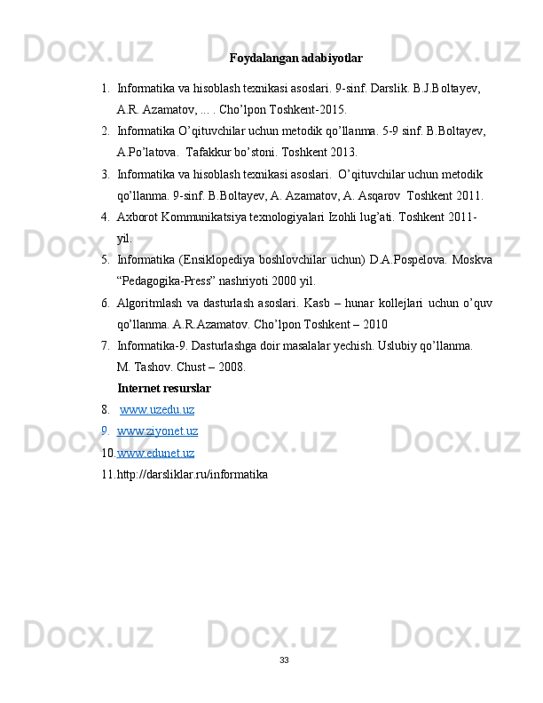 Foydalangan adabiyotlar
1. Informatika va hisoblash texnikasi asoslari. 9-sinf. Darslik. B.J.Boltayev, 
A.R. Azamatov, ... . Cho’lpon Toshkent-2015.
2. Informatika O’qituvchilar uchun metodik qo’llanma. 5-9 sinf. B.Boltayev, 
A.Po’latova.  Tafakkur bo’stoni. Toshkent 2013.
3. Informatika va hisoblash texnikasi asoslari.  O’qituvchilar uchun metodik 
qo’llanma. 9-sinf. B.Boltayev, A. Azamatov, A. Asqarov  Toshkent 2011.
4. Axborot Kommunikatsiya texnologiyalari Izohli lug’ati. Toshkent 2011-
yil.
5. Informatika  (Ensiklopediya boshlovchilar  uchun)  D.A.Pospelova.  Moskva
“Pedagogika-Press” nashriyoti 2000 yil.
6. Algoritmlash   va   dasturlash   asoslari.   Kasb   –   hunar   kollejlari   uchun   o’quv
qo’llanma. A.R.Azamatov. Cho’lpon Toshkent – 2010
7. Informatika-9. Dasturlashga doir masalalar yechish. Uslubiy qo’llanma. 
M. Tashov. Chust – 2008.
Internet resurslar
8.   www.uzedu.uz  
9. www.ziyonet.uz   
10. www.edunet.uz   
11. http://darsliklar.ru/informatika
33 