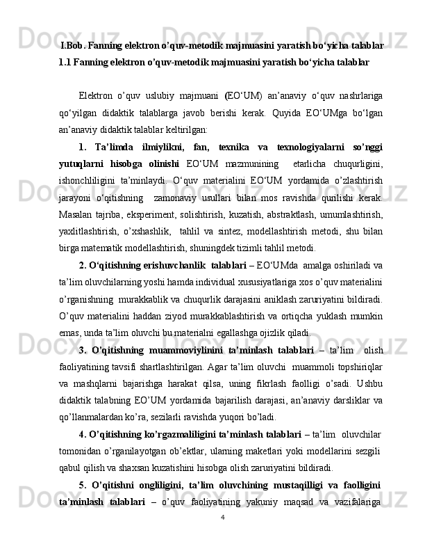 I.Bob. Fanning elektron o’quv-metodik majmuasini yaratish bo‘yicha talablar
1.1 Fanning elektron o’quv-metodik majmuasini yaratish bo‘yicha talablar
Elektron   o’quv   uslubiy   majmuani   ( EO‘UM)   an’anaviy   o‘quv   nashrlariga
qo‘yilgan   didaktik   talablarga   javob   berishi   kerak.   Quyida   EO‘UMga   bo‘lgan
an’anaviy didaktik talablar keltirilgan:
1.   Ta’limda   ilmiylikni,   fan,   texnika   va   texnologiyalarni   so’nggi
yutuqlarni   hisobga   olinishi   EO‘UM   mazmunining     etarlicha   chuqurligini,
ishonchliligini   ta’minlaydi.   O‘quv   materialini   EO‘UM   yordamida   o’zlashtirish
jarayoni   o‘qitishning     zamonaviy   usullari   bilan   mos   ravishda   qurilishi   kerak.
Masalan   tajriba,   eksperiment,   solishtirish,   kuzatish,   abstraktlash,   umumlashtirish,
yaxlitlashtirish,   o’xshashlik,     tahlil   va   sintez,   modellashtirish   metodi,   shu   bilan
birga matematik modellashtirish, shuningdek tizimli tahlil metodi.
2. O‘qitishning erishuvchanlik  talablari  – EO‘UMda  amalga oshiriladi va
ta’lim oluvchilarning yoshi hamda individual xususiyatlariga xos o’quv materialini
o’rganishning   murakkablik va chuqurlik darajasini aniklash zaruriyatini bildiradi.
O’quv   materialini   haddan   ziyod   murakkablashtirish   va   ortiqcha   yuklash   mumkin
emas, unda ta’lim oluvchi bu materialni egallashga ojizlik qiladi.
3.   O’qitishning   muammoviylinini   ta’minlash   talablari   –   ta’lim     olish
faoliyatining tavsifi shartlashtirilgan. Agar ta’lim oluvchi   muammoli topshiriqlar
va   mashqlarni   bajarishga   harakat   qilsa,   uning   fikrlash   faolligi   o’sadi.   Ushbu
didaktik   talabning   EO’UM   yordamida   bajarilish   darajasi,   an’anaviy   darsliklar   va
qo’llanmalardan ko’ra, sezilarli ravishda yuqori bo’ladi.
4. O’qitishning ko’rgazmaliligini ta’minlash talablari   – ta’lim   oluvchilar
tomonidan  o’rganilayotgan   ob’ektlar,   ularning  maketlari   yoki   modellarini   sezgili
qabul qilish va shaxsan kuzatishini hisobga olish zaruriyatini bildiradi.
5.   O’qitishni   ongliligini,   ta’lim   oluvchining   mustaqilligi   va   faolligini
ta’minlash   talablari   –   o’quv   faoliyatining   yakuniy   maqsad   va   vazifalariga
4