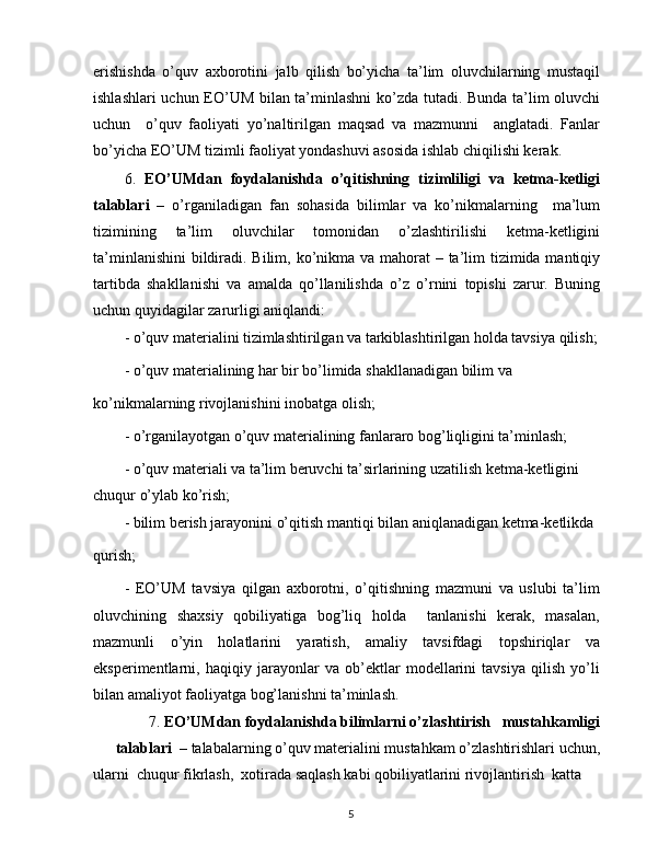 erishishda   o’quv   axborotini   jalb   qilish   bo’yicha   ta’lim   oluvchilarning   mustaqil
ishlashlari uchun EO’UM bilan ta’minlashni ko’zda tutadi. Bunda ta’lim oluvchi
uchun     o’quv   faoliyati   yo’naltirilgan   maqsad   va   mazmunni     anglatadi.   Fanlar
bo’yicha EO’UM tizimli faoliyat yondashuvi asosida ishlab chiqilishi kerak.
6.   EO’UMdan   foydalanishda   o’qitishning   tizimliligi   va   ketma-ketligi
talablari   –   o’rganiladigan   fan   sohasida   bilimlar   va   ko’nikmalarning     ma’lum
tizimining   ta’lim   oluvchilar   tomonidan   o’zlashtirilishi   ketma-ketligini
ta’minlanishini  bildiradi. Bilim, ko’nikma va mahorat  – ta’lim tizimida mantiqiy
tartibda   shakllanishi   va   amalda   qo’llanilishda   o’z   o’rnini   topishi   zarur.   Buning
uchun quyidagilar zarurligi aniqlandi:
- o’quv materialini tizimlashtirilgan va tarkiblashtirilgan holda tavsiya qilish;
- o’quv materialining har bir bo’limida shakllanadigan bilim va
ko’nikmalarning rivojlanishini inobatga olish;
- o’rganilayotgan o’quv materialining fanlararo bog’liqligini ta’minlash;
- o’quv materiali va ta’lim beruvchi ta’sirlarining uzatilish ketma-ketligini 
chuqur o’ylab ko’rish;
- bilim berish jarayonini o’qitish mantiqi bilan aniqlanadigan ketma-ketlikda
qurish;
-   EO’UM   tavsiya   qilgan   axborotni,   o’qitishning   mazmuni   va   uslubi   ta’lim
oluvchining   shaxsiy   qobiliyatiga   bog’liq   holda     tanlanishi   kerak,   masalan,
mazmunli   o’yin   holatlarini   yaratish,   amaliy   tavsifdagi   topshiriqlar   va
eksperimentlarni,   haqiqiy   jarayonlar   va   ob’ektlar   modellarini   tavsiya   qilish   yo’li
bilan amaliyot faoliyatga bog’lanishni ta’minlash.
7.  EO’UMdan foydalanishda bilimlarni o’zlashtirish   mustahkamligi
talablari   – talabalarning o’quv materialini mustahkam o’zlashtirishlari uchun,
ularni  chuqur fikrlash,  xotirada saqlash kabi qobiliyatlarini rivojlantirish  katta 
5 