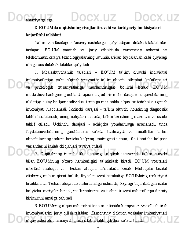 ahamiyatga ega.
8.  EO’UMda o’qitishning rivojlantiruvchi va tarbiyaviy funktsiyalari 
bajarilishi talablari .
Ta’lim vazifasidagi an’anaviy nashrlarga   qo’yiladigan   didaktik talablardan
tashqari,   EO’UM   yaratish   va   joriy   qilinishida   zamonaviy   axborot   va
telekommunikatsiya texnologiyalarning ustunliklaridan foydalanish kabi quyidagi
o’ziga xos didaktik talablar qo’yiladi:
1.   Moslashuvchanlik   talablari   –   EO’UM   ta’lim   oluvchi   individual
imkoniyatlariga,   ya’ni   o’qitish   jarayonida   ta’lim   oluvchi   bilimlari,   ko’nikmalari
va   psixologik   xususiyatlariga   moslashtirilgan   bo’lishi   kerak.   EO’UM
moslashuvchanligining uchta darajasi mavjud. Birinchi   darajasi   o’quvchilarning
o’zlariga qulay bo’lgan individual tempiga mos holda o’quv materialini o’rganish
imkoniyati   hisoblanadi.   Ikkinchi   darajasi   -   ta’lim   oluvchi   holatining   diagnostik
tahlili  hisoblanadi,  uning natijalari  asosida,  ta’lim  berishning mazmuni  va uslubi
taklif   etiladi.   Uchinchi   darajasi   -   ochiqcha   yondashuvga   asoslanadi,   unda
foydalanuvchilarning   guruhlanishi   ko’zda   tutilmaydi   va   mualliflar   ta’lim
oluvchilarning   imkoni   boricha  ko’proq  kontingenti   uchun,     iloji   boricha   ko’proq
variantlarini ishlab chiqishlari tavsiya etiladi.
2.   O’qitishning   interfaollik   talablariga   o’qitish   jarayonida   ta’lim   oluvchi
bilan   EO’UMning   o’zaro   hamkorligini   ta’minlash   kiradi.   EO’UM   vositalari
interfaol   muloqot   va     teskari   aloqani   ta’minlashi   kerak.   Muloqotni   tashkil
etishning  muhim   qismi  bo’lib,  foydalanuvchi   harakatiga   EO’UMning  reaktsiyasi
hisoblanadi. Teskari aloqa nazoratni amalga oshiradi,  keyingi bajariladigan ishlar
bo’yicha tavsiyalar beradi, ma’lumotnoma va tushuntiruvchi axborotlarga doimiy
kirishishni amalga oshiradi.
3. EO’UMning o’quv axborotini taqdim qilishida kompyuter vizuallashtirish
imkoniyatlarini   joriy   qilish   talablari.   Zamonaviy   elektron   vositalar   imkoniyatlari
o’quv axborotini namoyish qilish sifatini tahlil qilishni ko’zda tutadi.
6 