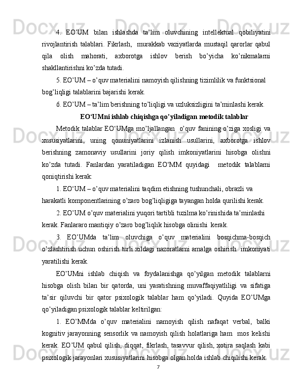 4.   EO’UM   bilan   ishlashda   ta’lim   oluvchining   intellektual   qobiliyatini
rivojlantirish   talablari.   Fikrlash,     murakkab   vaziyatlarda   mustaqil   qarorlar   qabul
qila   olish   mahorati,   axborotga   ishlov   berish   bo’yicha   ko’nikmalarni
shakllantirishni ko’zda tutadi.
5. EO’UM – o’quv materialini namoyish qilishning tizimlilik va funktsional 
bog’liqligi talablarini bajarishi kerak.
6. EO’UM – ta’lim berishning to’liqligi va uzluksizligini ta’minlashi kerak. 
EO‘UMni ishlab chiqishga qo’yiladigan   metodik talablar
Metodik talablar  EO‘UMga  mo’ljallangan   o’quv fanining o’ziga xosligi va
xususiyatlarini,   uning   qonuniyatlarini   izlanish   usullarini,   axborotga   ishlov
berishning   zamonaviy   usullarini   joriy   qilish   imkoniyatlarini   hisobga   olishni
ko’zda   tutadi.   Fanlardan   yaratiladigan   EO‘MM   quyidagi     metodik   talablarni
qoniqtirishi kerak:
1. EO‘UM – o’quv materialini taqdim etishning tushunchali, obrazli va 
harakatli komponentlarining o’zaro bog’liqligiga tayangan holda qurilishi kerak.
2. EO’UM o’quv materialini yuqori tartibli tuzilma ko’rinishida ta’minlashi 
kerak. Fanlararo mantiqiy o’zaro bog’liqlik hisobga olinishi  kerak.
3.   EO’UMda   ta’lim   oluvchiga   o’quv   materialini   bosqichma-bosqich
o’zlashtirish uchun oshirish turli xildagi nazoratlarni amalga oshirish   imkoniyati
yaratilishi kerak.
EO’UMni   ishlab   chiqish   va   foydalanishga   qo’yilgan   metodik   talablarni
hisobga   olish   bilan   bir   qatorda,   uni   yaratishning   muvaffaqiyatliligi   va   sifatiga
ta’sir   qiluvchi   bir   qator   psixologik   talablar   ham   qo’yiladi.   Quyida   EO’UMga
qo’yiladigan psixologik talablar keltirilgan:
1.   EO’MMda   o’quv   materialini   namoyish   qilish   nafaqat   verbal,   balki
kognitiv   jarayonning   sensorlik   va   namoyish   qilish   holatlariga   ham     mos   kelishi
kerak.   EO’UM   qabul   qilish,   diqqat,   fikrlash,   tasavvur   qilish,   xotira   saqlash   kabi
psixologik jarayonlari xususiyatlarini hisobga olgan holda ishlab chiqilishi kerak.
7 