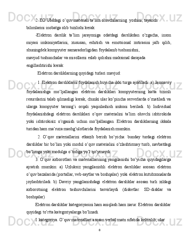 2. EO’UMdagi o’quv materiali ta’lim oluvchilarning  yoshini, tayanch 
bilimlarini inobatga olib tuzilishi kerak.
-Elektron   darslik   ta’lim   jarayoniga   odatdagi   darslikdan   o’zgacha,   inson
miyasi   imkoniyatlarini,   xususan,   eshitish   va   emotsional   xotirasini   jalb   qilib,
shuningdek kompyuter samaradorligidan foydalanib tushunishni,
mavjud tushunchalar va misollarni eslab qolishni maksimal darajada 
engillashtirishi kerak:
Elektron darsliklarning quyidagi turlari mavjud:
1. Elektron darsliklarni foydalanish buyicha ikki turga ajratiladi: a) Jamoaviy
foydalanishga   mo’ljallangan   elektron   darsliklari   kompyuterning   katta   tizimli
resurslarini talab qilmasligi kerak, chunki ular ko’pincha serverlarda o’rnatiladi va
ularga   kompyuter   tarmog’i   orqali   yaqinlashish   imkoni   beriladi.   b)   Individual
foydalanishdagi   elektron   darsliklari   o’quv   materialini   ta’lim   oluvchi   ishtirokida
yoki   ishtirokisiz   o’rganish   uchun   mo’ljallangan.   Elektron   darsliklarning   ikkala
turidan ham ma’ruza mashg’ulotlarida foydalanish mumkin.
2.   O’quv   materiallarini   etkazib   berish   bo’yicha:   bunday   turdagi   elektron
darsliklar bir bo’lim yoki modul o’quv materialini o’zlashtirmay turib, navbatdagi
bo’limga yoki modulga o’tishga yo’l qo’ymaydi.
3. O’quv axborotlari va materiallarining yangilanishi  bo’yicha quyidagilarga
ajratish   mumkin:   a)   Uzluksiz   yangilanishli   elektron   darsliklar   asosan   elektron
o’quv bazalarida (portallar, veb-saytlar va boshqalar) yoki elektron kutubxonalarda
joylashtiriladi.   b)   Davriy   yangilanishdagi   elektron   darsliklar   asosan   turli   xildagi
axborotning   elektron   tashuvchilarini   tasvirlaydi   (disketlar.   SD-disklar   va
boshqalar)
Elektron darsliklar kategoriyasini ham aniqlash ham zarur. Elektron darsliklar 
quyidagi to’rtta kategoriyalarga bo’linadi.
I  kategoriya. O’quv materiallari asosan verbal matn sifatida keltirilib, ular 
8 