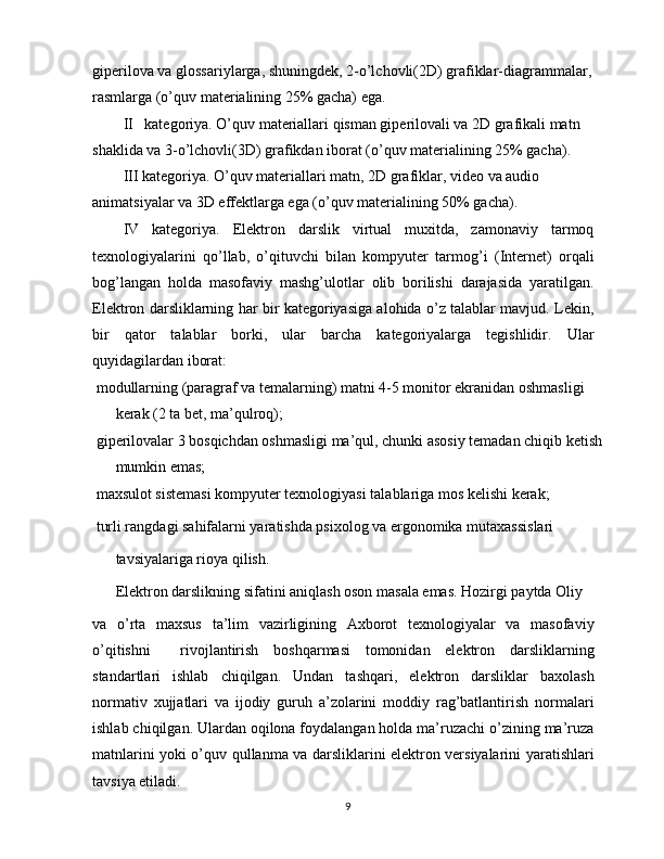 giperilova va glossariylarga, shuningdek, 2-o’lchovli(2D) grafiklar-diagrammalar, 
rasmlarga (o’quv materialining 25% gacha) ega.
II   kategoriya. O’quv materiallari qisman giperilovali va 2D grafikali matn 
shaklida va 3-o’lchovli(3D) grafikdan iborat (o’quv materialining 25% gacha).
III kategoriya. O’quv materiallari matn, 2D grafiklar, video va audio 
animatsiyalar va 3D effektlarga ega (o’quv materialining 50% gacha).
IV   kategoriya.   Elektron   darslik   virtual   muxitda,   zamonaviy   tarmoq
texnologiyalarini   qo’llab,   o’qituvchi   bilan   kompyuter   tarmog’i   (Internet)   orqali
bog’langan   holda   masofaviy   mashg’ulotlar   olib   borilishi   darajasida   yaratilgan.
Elektron darsliklarning har bir kategoriyasiga alohida o’z talablar mavjud. Lekin,
bir   qator   talablar   borki,   ular   barcha   kategoriyalarga   tegishlidir.   Ular
quyidagilardan iborat:
 modullarning (paragraf va temalarning) matni 4-5 monitor ekranidan oshmasligi 
kerak (2 ta bet, ma’qulroq);
 giperilovalar 3 bosqichdan oshmasligi ma’qul, chunki asosiy temadan chiqib ketish
mumkin emas;
 maxsulot sistemasi kompyuter texnologiyasi talablariga mos kelishi kerak;
 turli rangdagi sahifalarni yaratishda psixolog va ergonomika mutaxassislari
tavsiyalariga rioya qilish.
Elektron darslikning sifatini aniqlash oson masala emas. Hozirgi paytda Oliy
va   o’rta   maxsus   ta’lim   vazirligining   Axborot   texnologiyalar   va   masofaviy
o’qitishni     rivojlantirish   boshqarmasi   tomonidan   elektron   darsliklarning
standartlari   ishlab   chiqilgan.   Undan   tashqari,   elektron   darsliklar   baxolash
normativ   xujjatlari   va   ijodiy   guruh   a’zolarini   moddiy   rag’batlantirish   normalari
ishlab chiqilgan. Ulardan oqilona foydalangan holda ma’ruzachi o’zining ma’ruza
matnlarini yoki o’quv qullanma va darsliklarini elektron versiyalarini yaratishlari
tavsiya etiladi.
9 