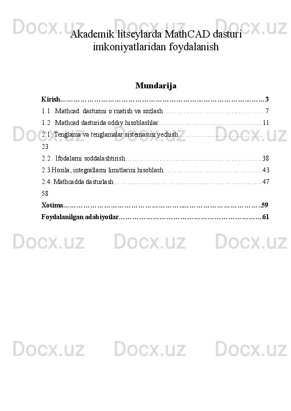 Akademik litseylarda MathCAD dasturi
imkoniyatlaridan foydalanish   
                               
Mundarija
Kirish………………………………………………………………………………3
1.1 .  Mathcad   dasturini o`rnatish va sozlash………………………………………7
1.2    Mathcad  dasturida oddiy hisoblashlar……………………...……………..…11
2.1. Tenglama va tenglamalar sistemasini yechish……………..…………………
23
2.2 . Ifodalarni soddalashtirish……………………………..……………………..38
2.3.Hosila, integrallarni limitlarini hisoblash………………….………………….43
2.4.  Mathcad da dasturlash…………………………………….…………………..47
58
Xotima……………………………………………..……………………………..59
Foydalanilgan adabiyotlar………………………………………………………61 