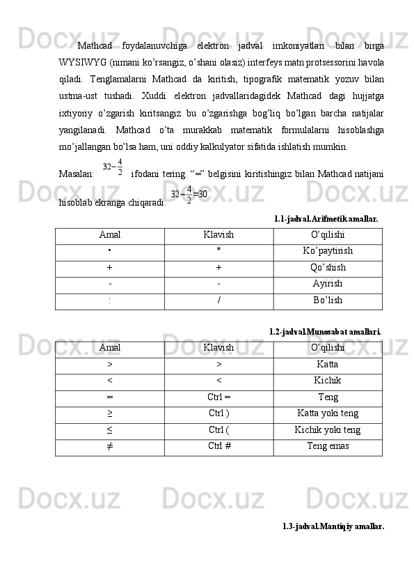 Mathcad   foydalanuvchiga   elektron   jadval   imkoniyatlari   bilan   birga
WYSIWYG (nimani ko’rsangiz, o’shani olasiz) interfeys matn protsessorini havola
qiladi.   Tenglamalarni   Mathcad   da   kiritish,   tipografik   matematik   yozuv   bilan
ustma-ust   tushadi.   Xuddi   elektron   jadvallaridagidek   Mathcad   dagi   hujjatga
ixtiyoriy   o’zgarish   kiritsangiz   bu   o’zgarishga   bog’liq   bo’lgan   barcha   natijalar
yangilanadi.   Mathcad   o’ta   murakkab   matematik   formulalarni   hisoblashga
mo’jallangan bo’lsa ham, uni oddiy kalkulyator sifatida ishlatish mumkin.
Masalan:    32	−	4
2    ifodani tering. “=” belgisini kiritishingiz bilan Mathcad natijani
hisoblab ekranga chiqaradi. 	
32	−	4
2=30
                                                                                                    1.1-jadval.Arifmetik amallar.
Amal Klavish O’qilishi
• * Ko’paytirish
+ + Qo’shish
- - Ayirish
: / Bo’lish
                                                                                                   1.2-jadval.Munosabat amallari.
Amal Klavish O’qilishi
> > Katta
< < Kichik
= Ctrl = Teng
≥ Ctrl ) Katta yoki teng
≤ Ctrl ( Kichik yoki teng
≠ Ctrl # Teng emas
                                                                                                       
1.3-jadval.Mantiqiy amallar. 