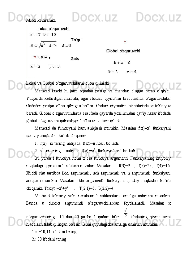 Misol keltiramiz,
             
Lokal va Global o’zgaruvchilarni e‘lon qilinishi.
Mathcad   ishchi   hujjatni   tepadan   pastga   va   chapdan   o’ngga   qarab   o’qiydi.
Yuqorida   keltirilgan   misolda,   agar   ifodani   qiymatini   hisoblashda   o’zgaruvchilar
ifodadan   pastga   e‘lon   qilingan   bo’lsa,   ifodani   qiymatini   hisoblashda   xatolik   yuz
beradi. Global o’zgaruvchilarda esa ifoda qayerda yozilishidan qat‘iy nazar ifodada
global o’zgaruvchi qatnashgan bo’lsa unda tasir qiladi.
  Mathcad   da   funksiyani   ham   aniqlash   mumkin.   Masalan   f(x)=x 2
  funksiyani
qanday aniqlashni ko’rib chiqamiz.
1. f(x):  ni tering  natijada  f(x):=■ hosil bo’ladi.
2. x 2  
 ni tering     natijada  f(x):=x 2
  funksiya hosil bo’ladi.
Bu   yerda   f   funksiya   nomi   x   esa   funksiya   argumenti.   Funksiyaning   ixtiyoriy
nuqtadagi qiymatini hisoblash mumkin. Masalan      f(3)=9   ,   f(5)=25,   f(4)=16.
Xuddi   shu   tartibda   ikki   argumentli,   uch   argumentli   va   n   argumentli   funksiyani
aniqlash   mumkin.   Masalan     ikki   argumentli   funksiyani   qanday   aniqlashni   ko’rib
chiqamiz. T(x,y):=x 2
+y 2
     ,    T(2,1)=5,  T(2,2)=4.
  Mathcad   takroriy   yoki   iteratsion   hisoblashlarni   amalga   oshirishi   mumkin.
Bunda   u   diskret   argumentli   o’zgaruvchilardan   foydalanadi.   Masalan   x
o’zgaruvchining     10   dan   20   gacha   1   qadam   bilan  x2
2   ifodaning   qiymatlarini
hisoblash talab qilingan bo’lsin. Buni quyidagicha amalga oshirish mumkin.
1.x:=10,11  ifodani tering 
2.; 20 ifodani tering   