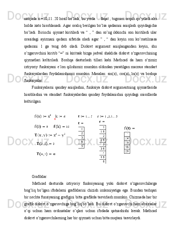 natijada x:=10,11..20 hosil bo’ladi, bu yerda  .. faqat ; tugmasi orqali qo’yiladi aks
holda xato hisoblanadi. Agar oraliq berilgan bo’lsa qadamni aniqlash quyidagicha
bo’ladi.   Birinchi   qiymat   kiritiladi   va   “   ,   ”   dan   so’ng   ikkinchi   son   kiritiladi   ular
orasidagi   ayirmani   qadam   sifatida   oladi   agar   ”   ,   “   dan   keyin   son   ko’rsatilmasa
qadamni   1   ga   teng   deb   oladi.   Diskret   argument   aniqlangandan   keyin,   shu
o’zgaruvchini kiritib “=” ni kiritsak bizga jadval shaklida diskret o’zgaruvchining
qiymatlari   keltiriladi.   Boshqa   dasturlash   tillari   kabi   Mathcad   da   ham   o’zimiz
ixtiyoriy funksiyani e`lon qilishimiz mumkin oldindan yaratilgan maxsus standart
funksiyalardan foydalanishimiz mumkin. Masalan:  sin(x), cos(x), ln(x) va boshqa
funksiyalar.  
Funksiyalarni qanday aniqlashni, funksiya diskret argumentning qiymatlarida
hisoblashni   va   standart   funksiyalardan   qanday   foydalanishni   quyidagi   misollarda
keltirilgan.
Grafiklar.
Mathcad   dasturida   ixtiyoriy   funksiyaning   yoki   diskret   o’zgaruvchilarga
bog’liq   bo’lgan   ifodalarni   grafiklarini   chizish   imkoniyatiga   ega.   Bundan   tashqari
bir nechta funsiyaning grafigini bitta grafikda tasvirlash mumkin. Chizmada har bir
grafik diskret o’zgaruvchiga bog’liq bo’ladi. Bu diskret o’zgaruvchi ham absissalar
o’qi   uchun   ham   ordinatalar   o’qlari   uchun   ifodada   qatnashishi   kerak.   Mathcad
diskret o’zgaruvchilarning har bir qiymati uchun bitta nuqtani tasvirlaydi.  