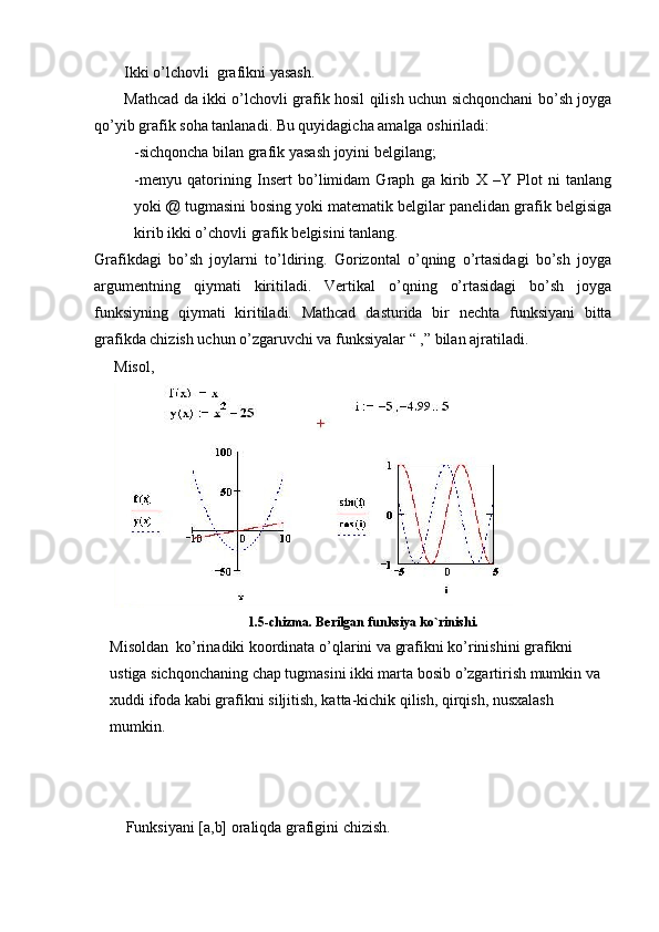 Ikki o’lchovli  grafikni yasash.
Mathcad da ikki o’lchovli grafik hosil qilish uchun sichqonchani bo’sh joyga
qo’yib grafik soha tanlanadi. Bu quyidagicha amalga oshiriladi: 
-sichqoncha bilan grafik yasash joyini belgilang;
-menyu   qatorining   Insert   bo’limidam   Graph   ga   kirib   X   –Y   Plot   ni   tanlang
yoki @ tugmasini bosing yoki matematik belgilar panelidan grafik belgisiga
kirib ikki o’chovli grafik belgisini tanlang.
Grafikdagi   bo’sh   joylarni   to’ldiring.   Gorizontal   o’qning   o’rtasidagi   bo’sh   joyga
argumentning   qiymati   kiritiladi.   Vertikal   o’qning   o’rtasidagi   bo’sh   joyga
funksiyning   qiymati   kiritiladi.   Mathcad   dasturida   bir   nechta   funksiyani   bitta
grafikda chizish uchun o’zgaruvchi va funksiyalar “ ,” bilan ajratiladi.
Misol, 
1.5-chizma. Berilgan funksiya ko`rinishi.
Misoldan  ko’rinadiki koordinata o’qlarini va grafikni ko’rinishini grafikni 
ustiga sichqonchaning chap tugmasini ikki marta bosib o’zgartirish mumkin va 
xuddi ifoda kabi grafikni siljitish, katta-kichik qilish, qirqish, nusxalash 
mumkin. 
Funksiyani [a,b] oraliqda grafigini chizish. 