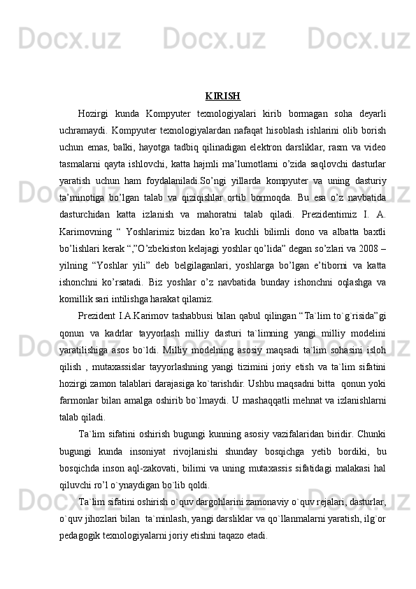 KIRISH
Hozirgi   kunda   Kompyuter   texnologiyalari   kirib   bormagan   soha   deyarli
uchramaydi.   Kompyuter   texnologiyalardan   nafaqat   hisoblash   ishlarini   olib   borish
uchun   emas,   balki,   hayotga   tadbiq   qilinadigan   elektron   darsliklar,   rasm   va   video
tasmalarni   qayta   ishlovchi,   katta   hajmli   ma’lumotlarni   o’zida   saqlovchi   dasturlar
yaratish   uchun   ham   foydalaniladi.So’ngi   yillarda   kompyuter   va   uning   dasturiy
ta’minotiga   bo’lgan   talab   va   qiziqishlar   ortib   bormoqda.   Bu   esa   o’z   navbatida
dasturchidan   katta   izlanish   va   mahoratni   talab   qiladi.   Prezidentimiz   I.   A.
Karimovning   “   Yoshlarimiz   bizdan   ko’ra   kuchli   bilimli   dono   va   albatta   baxtli
bo’lishlari kerak “,”O’zbekiston kelajagi yoshlar qo’lida” degan so’zlari va 2008 –
yilning   “Yoshlar   yili”   deb   belgilaganlari,   yoshlarga   bo’lgan   e’tiborni   va   katta
ishonchni   ko’rsatadi.   Biz   yoshlar   o’z   navbatida   bunday   ishonchni   oqlashga   va
komillik sari intilishga harakat qilamiz.
Prezident I.A.Karimov tashabbusi  bilan qabul qilingan “Ta`lim to`g`risida”gi
qonun   va   kadrlar   tayyorlash   milliy   dasturi   ta`limning   yangi   milliy   modelini
yaratilishiga   asos   bo`ldi.   Milliy   modelning   asosiy   maqsadi   ta`lim   sohasini   isloh
qilish   ,   mutaxassislar   tayyorlashning   yangi   tizimini   joriy   etish   va   ta`lim   sifatini
hozirgi zamon talablari darajasiga ko`tarishdir. Ushbu maqsadni bitta   qonun yoki
farmonlar bilan amalga oshirib bo`lmaydi. U mashaqqatli mehnat va izlanishlarni
talab qiladi.
Ta`lim  sifatini   oshirish  bugungi  kunning asosiy  vazifalaridan biridir.  Chunki
bugungi   kunda   insoniyat   rivojlanishi   shunday   bosqichga   yetib   bordiki,   bu
bosqichda   inson   aql-zakovati,   bilimi   va   uning   mutaxassis   sifatidagi   malakasi   hal
qiluvchi ro’l o`ynaydigan bo`lib qoldi.
Ta`lim sifatini oshirish o`quv dargohlarini zamonaviy o`quv rejalari, dasturlar,
o`quv jihozlari bilan  ta`minlash, yangi darsliklar va qo`llanmalarni yaratish, ilg`or
pedagogik texnologiyalarni joriy etishni taqazo etadi. 