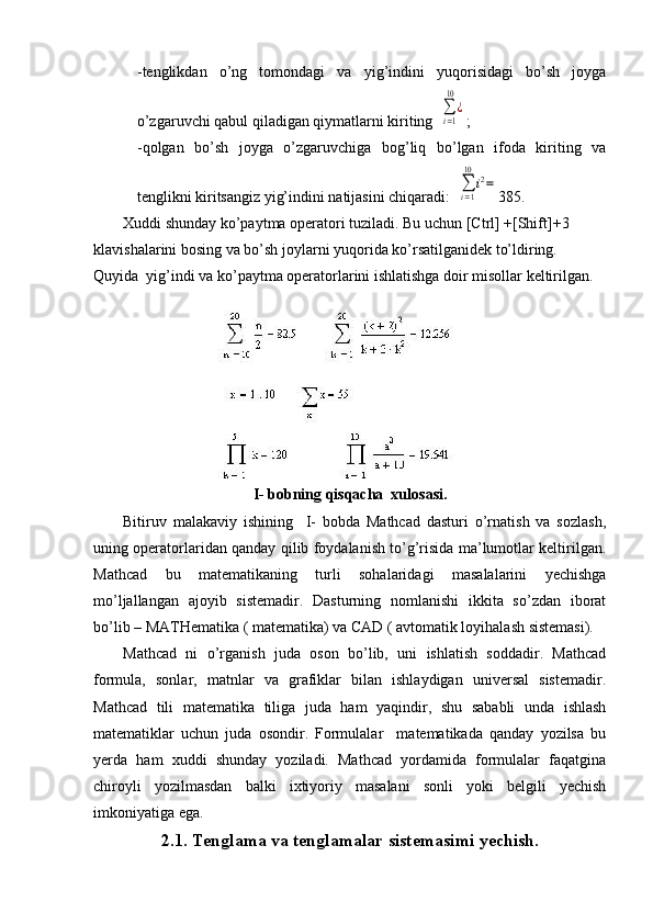 -tenglikdan   o’ng   tomondagi   va   yig’indini   yuqorisidagi   bo’sh   joyga
o’zgaruvchi qabul qiladigan qiymatlarni kiriting  ∑i=1
10	
¿ ;
-qolgan   bo’sh   joyga   o’zgaruvchiga   bog’liq   bo’lgan   ifoda   kiriting   va
tenglikni kiritsangiz yig’indini natijasini chiqaradi:  
∑i=1
10	
i2= 385.
Xuddi shunday ko’paytma operatori tuziladi. Bu uchun [Ctrl] +[Shift] + 3 
klavishalarini bosing va bo’sh joylarni yuqorida ko’rsatilganidek to’ldiring. 
Quyida  yig’indi va ko’paytma operatorlarini ishlatishga doir misollar keltirilgan.
I- bobning qisqacha  xulosasi.
Bitiruv   malakaviy   ishining     I-   bobda   Mathcad   dasturi   o’rnatish   va   sozlash,
uning operatorlaridan qanday qilib foydalanish to’g’risida ma’lumotlar keltirilgan.
Mathcad   bu   matematikaning   turli   sohalaridagi   masalalarini   yechishga
mo’ljallangan   ajoyib   sistemadir.   Dasturning   nomlanishi   ikkita   so’zdan   iborat
bo’lib – MATHematika ( matematika) va CAD ( avtomatik loyihalash sistemasi).
  Mathcad   ni   o’rganish   juda   oson   bo’lib,   uni   ishlatish   soddadir.   Mathcad
formula,   sonlar,   matnlar   va   grafiklar   bilan   ishlaydigan   universal   sistemadir.
Mathcad   tili   matematika   tiliga   juda   ham   yaqindir,   shu   sababli   unda   ishlash
matematiklar   uchun   juda   osondir.   Formulalar     matematikada   qanday   yozilsa   bu
yerda   ham   xuddi   shunday   yoziladi.   Mathcad   yordamida   formulalar   faqatgina
chiroyli   yozilmasdan   balki   ixtiyoriy   masalani   sonli   yoki   belgili   yechish
imkoniyatiga ega.
2.1. Tenglama va tenglamalar sistemasimi yechish. 