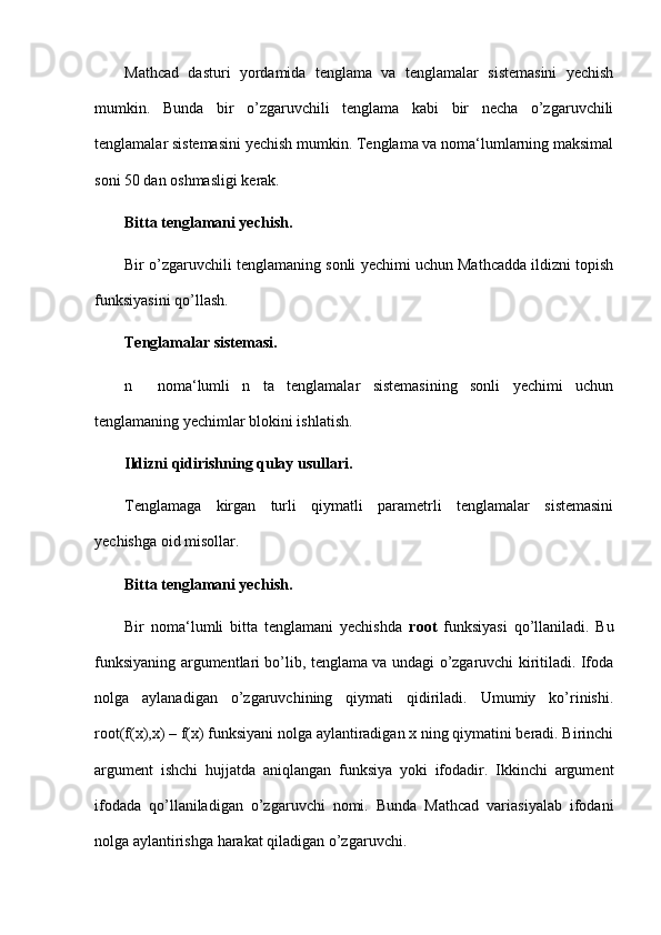 Mathcad   dasturi   yordamida   tenglama   va   tenglamalar   sistemasini   yechish
mumkin.   Bunda   bir   o’zgaruvchili   tenglama   kabi   bir   necha   o’zgaruvchili
tenglamalar sistemasini yechish mumkin. Tenglama va noma‘lumlarning maksimal
soni 50 dan oshmasligi kerak. 
Bitta tenglamani yechish.
Bir o’zgaruvchili tenglamaning sonli yechimi uchun Mathcadda ildizni topish
funksiyasini qo’llash. 
Tenglamalar sistemasi.
n     noma‘lumli   n   ta   tenglamalar   sistemasining   sonli   yechimi   uchun
tenglamaning yechimlar blokini ishlatish.
Ildizni qidirishning qulay usullari.
Tenglamaga   kirgan   turli   qiymatli   parametrli   tenglamalar   sistemasini
yechishga oid misollar.
Bitta tenglamani yechish.
Bir   noma‘lumli   bitta   tenglamani   yechishda   root   funksiyasi   qo’llaniladi.   Bu
funksiyaning argumentlari bo’lib, tenglama va undagi o’zgaruvchi kiritiladi. Ifoda
nolga   aylanadigan   o’zgaruvchining   qiymati   qidiriladi.   Umumiy   ko’rinishi.
root(f(x),x) – f(x) funksiyani nolga aylantiradigan x ning qiymatini beradi. Birinchi
argument   ishchi   hujjatda   aniqlangan   funksiya   yoki   ifodadir.   Ikkinchi   argument
ifodada   qo’llaniladigan   o’zgaruvchi   nomi.   Bunda   Mathcad   variasiyalab   ifodani
nolga aylantirishga harakat qiladigan o’zgaruvchi.  
