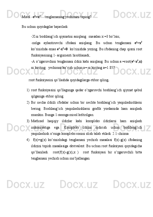 Misol    e x
=x 3  
    tenglamaning yechimini toping?
Bu uchun quyidagilar bajariladi:
-X ni boshlang’ich qiymatini aniqlang   masalan x:=3 bo’lsin;
-nolga   aylantiruvchi   ifodani   aniqlang.   Bu   uchun   tenglamani   e x
=x 3
ko’rinishda emas   e x
-x 3
=0   ko’rinishda yozing. Bu ifodaning chap qismi root
funksiyasining 1- argumenti hisoblanadi;
-A o’zgaruvchini tenglamani ildizi kabi aniqlang. Bu uchun a:=root( e x
-x 3
,x)
ni kiriting    
. yechimni ko’rish uchun a= ni kiriting a=1.857.
root funksiyasini qo’llashda quyidagilarga etibor qiling .
1) root  funksiyasini  qo’llagunga qadar  o’zgaruvchi  boshlang’ich qiymat  qabul
qilganiga etibor qiling.
2) Bir   necha   ildizli   ifodalar   uchun   bir   nechta   boshlang’ich   yaqinlashishlarni
bering.   Boshlang’ich   yaqinlashishlarni   grafik   yordamida   ham   aniqlash
mumkin. Bunga 1-rasmga misol keltirilgan.
3) Mathcad   haqiqiy   ildizlar   kabi   kompleks   ildizlarni   ham   aniqlash
imkoniyatiga   ega.   Kompleks   ildizni   qidirish   uchun   boshlang’ich
yaqinlashish o’rniga kompleks sonini olish talab etiladi. 2.1-chizma.
4)   f(x)=g(x)   ko’rinishdagi   tenglamani   yechish   masalasi   f(x)-g(x)   ifodaning
ildizini topish masalasiga ekvivalent. Bu uchun root funksiyasi quyidagicha
qo’llaniladi.     root(f(x)-g(x),x   )     root   funksiyasi   bir   o’zgaruvchili   bitta
tenglamani yechish uchun mo’ljallangan.  