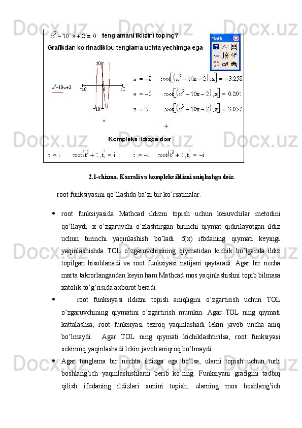 2.1-chizma. Karrali va kompleks ildizni aniqlashga doir.
root funksiyasini qo’llashda ba‘zi bir ko’rsatmalar.
 root   funksiyasida   Mathcad   ildizni   topish   uchun   kesuvchilar   metodini
qo’llaydi.   x   o’zgaruvchi   o’zlashtirgan   birinchi   qiymat   qidirilayotgan   ildiz
uchun   birinchi   yaqinlashish   bo’ladi.   f(x)   ifodaning   qiymati   keyingi
yaqinlashishda   TOL   o’zgaruvchisining   qiymatidan   kichik   bo’lganda   ildiz
topilgan   hisoblanadi   va   root   funksiyasi   natijani   qaytaradi.   Agar   bir   necha
marta takrorlangandan keyin ham Mathcad mos yaqinlashishni topib bilmasa
xatolik to’g’risida axborot beradi. 
       root   funksiyasi   ildizni   topish   aniqligini   o’zgartirish   uchun   TOL
o’zgaruvchining   qiymatini   o’zgartirish   mumkin.   Agar   TOL   ning   qiymati
kattalashsa,   root   funksiyasi   tezroq   yaqinlashadi   lekin   javob   uncha   aniq
bo’lmaydi.     Agar   TOL   ning   qiymati   kichiklashtirilsa,   root   funksiyasi
sekinroq yaqinlashadi lekin javob aniqroq bo’lmaydi.
 Agar   tenglama   bir   nechta   ildizga   ega   bo’lsa,   ularni   topish   uchun   turli
boshlang’ich   yaqinlashishlarni   berib   ko’ring.   Funksiyani   grafigini   tadbiq
qilish   ifodaning   ildizlari   sonini   topish,   ularning   mos   boshlang’ich 