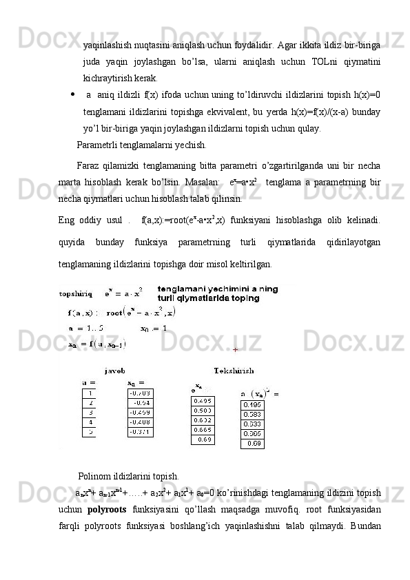 yaqinlashish nuqtasini aniqlash uchun foydalidir. Agar ikkita ildiz bir-biriga
juda   yaqin   joylashgan   bo’lsa,   ularni   aniqlash   uchun   TOLni   qiymatini
kichraytirish kerak.
   a   aniq  ildizli  f(x)   ifoda  uchun uning  to’ldiruvchi  ildizlarini  topish  h(x)=0
tenglamani   ildizlarini   topishga   ekvivalent,   bu   yerda   h(x)=f(x)/(x-a)   bunday
yo’l bir-biriga yaqin joylashgan ildizlarni topish uchun qulay.
Parametrli tenglamalarni yechish.
Faraz   qilamizki   tenglamaning   bitta   parametri   o’zgartirilganda   uni   bir   necha
marta   hisoblash   kerak   bo’lsin.   Masalan:     e x
=a•x 2
    tenglama   a   parametrning   bir
necha qiymatlari uchun hisoblash talab qilinsin. 
Eng   oddiy   usul   .     f(a,x):=root(e x
-a•x 2
,x)   funksiyani   hisoblashga   olib   kelinadi.
quyida   bunday   funksiya   parametrning   turli   qiymatlarida   qidirilayotgan
tenglamaning ildizlarini topishga doir misol keltirilgan. 
Polinom   ildizlarini   topish . 
         a
n x n
+  a
n -1 x n -1
+…..+  a
2 x 2
+  a
1 x 1
+  a
0 =0  ko ’ rinishdagi   tenglamaning   ildizini   topish
uchun   polyroots   funksiyasini   qo ’ llash   maqsadga   muvofiq .   root   funksiyasidan
farqli   polyroots   funksiyasi   boshlang ’ ich   yaqinlashishni   talab   qilmaydi .   Bundan 