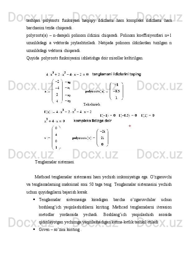 tashqari   polyroots   funksiyasi   haqiqiy   ildizlarni   ham   kompleks   ildizlarni   ham
barchasini   tezda   chiqaradi . 
polyroots(a)   –   n-darajali   polinom   ildizini   chiqaradi.   Polinom   koeffisiyentlari   n+1
uzunlikdagi   a   vektorda   joylashtiriladi.   Natijada   polinom   ildizlardan   tuzilgan   n
uzunlikdagi vektorni chiqaradi. 
Quyida  polyroots funksiyasini ishlatishga doir misollar keltirilgan.
Tenglamalar sistemasi.
Mathcad tenglamalar sistemasni  ham  yechish imkoniyatiga ega. O’zgaruvchi
va  tenglamalarning  maksimal  soni   50  taga  teng.  Tenglamalar   sistemasini   yechish
uchun quyidagilarni bajarish kerak.
 Tenglamalar   sistemasiga   kiradigan   barcha   o’zgaruvchilar   uchun
boshlang’ich   yaqinlashishlarni   kiriting.   Mathcad   tenglamalarni   iterasion
metodlar   yordamida   yechadi.   Boshlang’ich   yaqinlashish   asosida
qidirilayotgan yechimga yaqinlashadigan ketma-ketlik tashkil etiladi. 
 Given – so’zini kiriting . 