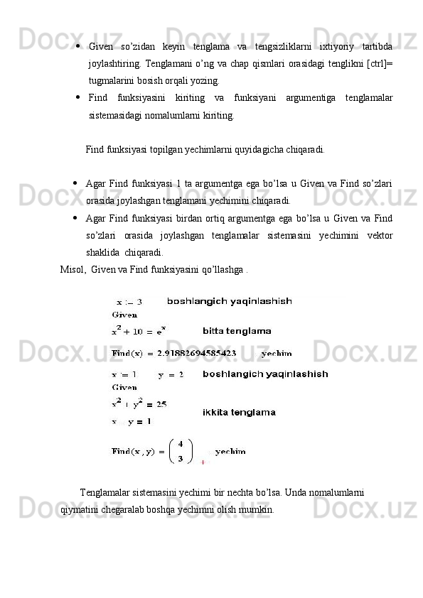  Given   so’zidan   keyin   tenglama   va   tengsizliklarni   ixtiyoriy   tartibda
joylashtiring. Tenglamani  o’ng va chap qismlari  orasidagi  tenglikni  [ctrl]=
tugmalarini bosish orqali yozing. 
 Find   funksiyasini   kiriting   va   funksiyani   argumentiga   tenglamalar
sistemasidagi nomalumlarni kiriting.
Find funksiyasi topilgan yechimlarni quyidagicha chiqaradi.
 Agar   Find   funksiyasi   1   ta   argumentga   ega   bo’lsa   u   Given   va   Find   so’zlari
orasida joylashgan tenglamani yechimini chiqaradi.
 Agar   Find   funksiyasi   birdan   ortiq   argumentga   ega   bo’lsa   u   Given   va   Find
so’zlari   orasida   joylashgan   tenglamalar   sistemasini   yechimini   vektor
shaklida  chiqaradi. 
Misol,  Given va Find funksiyasini qo’llashga .
Tenglamalar sistemasini yechimi bir nechta bo’lsa. Unda nomalumlarni 
qiymatini chegaralab boshqa yechimni olish mumkin. 