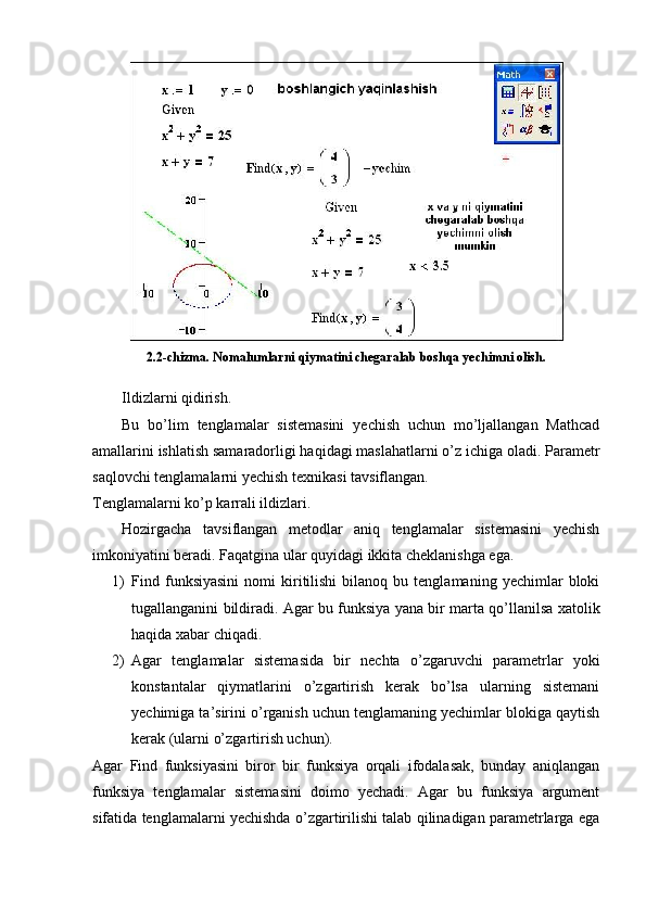 2.2-chizma. Nomalumlarni qiymatini chegaralab boshqa yechimni olish.
Ildizlarni qidirish.
  Bu   bo’lim   tenglamalar   sistemasini   yechish   uchun   mo’ljallangan   Mathcad
amallarini ishlatish samaradorligi haqidagi maslahatlarni o’z ichiga oladi. Parametr
saqlovchi tenglamalarni yechish texnikasi tavsiflangan. 
Tenglamalarni ko’p karrali ildizlari.
Hozirgacha   tavsiflangan   metodlar   aniq   tenglamalar   sistemasini   yechish
imkoniyatini beradi. Faqatgina ular quyidagi ikkita cheklanishga ega.
1) Find  funksiyasini   nomi   kiritilishi   bilanoq   bu  tenglamaning   yechimlar   bloki
tugallanganini bildiradi. Agar bu funksiya yana bir marta qo’llanilsa xatolik
haqida xabar chiqadi. 
2) Agar   tenglamalar   sistemasida   bir   nechta   o’zgaruvchi   parametrlar   yoki
konstantalar   qiymatlarini   o’zgartirish   kerak   bo’lsa   ularning   sistemani
yechimiga ta’sirini o’rganish uchun tenglamaning yechimlar blokiga qaytish
kerak (ularni o’zgartirish uchun).
Agar   Find   funksiyasini   biror   bir   funksiya   orqali   ifodalasak,   bunday   aniqlangan
funksiya   tenglamalar   sistemasini   doimo   yechadi.   Agar   bu   funksiya   argument
sifatida tenglamalarni yechishda o’zgartirilishi talab qilinadigan parametrlarga ega 