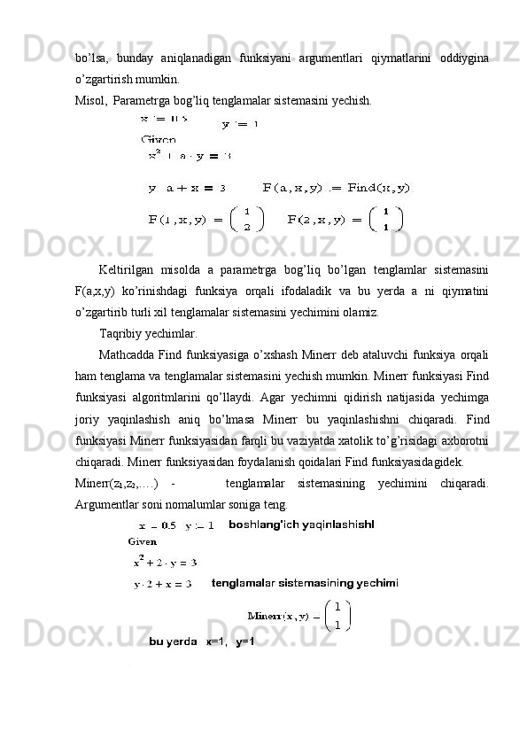 bo’lsa,   bunday   aniqlanadigan   funksiyani   argumentlari   qiymatlarini   oddiygina
o’zgartirish mumkin. 
Misol,    Parametrga bog’liq tenglamalar sistemasini yechish.
Keltirilgan   misolda   a   parametrga   bog’liq   bo’lgan   tenglamlar   sistemasini
F(a,x,y)   ko’rinishdagi   funksiya   orqali   ifodaladik   va   bu   yerda   a   ni   qiymatini
o’zgartirib turli xil tenglamalar sistemasini yechimini olamiz.
Taqribiy yechimlar.
Mathcadda   Find   funksiyasiga   o’xshash   Minerr   deb   ataluvchi   funksiya   orqali
ham tenglama va tenglamalar sistemasini yechish mumkin. Minerr funksiyasi Find
funksiyasi   algoritmlarini   qo’llaydi.   Agar   yechimni   qidirish   natijasida   yechimga
joriy   yaqinlashish   aniq   bo’lmasa   Minerr   bu   yaqinlashishni   chiqaradi.   Find
funksiyasi Minerr funksiyasidan farqli bu vaziyatda xatolik to’g’risidagi axborotni
chiqaradi. Minerr funksiyasidan foydalanish qoidalari Find funksiyasidagidek.
Minerr(z
1 ,z
2 ,….)   -         tenglamalar   sistemasining   yechimini   chiqaradi.
Argumentlar soni nomalumlar soniga teng. 