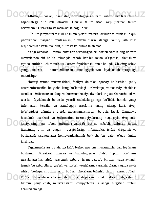 Albatta,   jihozlar,   darsliklar,   texnologiyalar   ham   ushbu   vazifani   to`liq
bajarilishiga   olib   kela   olmaydi.   Chunki   ta`lim   sifati   ko`p   jihatdan   ta`lim
beruvchining shaxsiga va malakasiga bog`liqdir.
Ta`lim jarayonini tashkil etish, uni yetarli materiallar bilan ta`minlash, o`quv
jihozlaridan   maqsadli   foydalanish,   o`quvchi   fikrini   darsga   doimiy   jalb   etish
o`qituvchidan katta mahorat, bilim va ko`nikma talab etadi.
Yangi axborot – kommunikatsion texnologiyalari hozirgi  vaqtda eng dolzarb
mavzulardan   biri   bo’lib   kelmoqda,   sababi   har   bir   sohani   o’rganish,   izlanish   va
tajriba   orttirish   uchun   turli   usullardan   foydalanish   kerak   bo’ladi.   Shuning   uchun
yangi   axborot   –   kommunikatsion   texnologiyalardan   foydalanish   maqsadga
muvoffiqdir.
Hozirgi   zamon   mutaxasislari,   faoliyat   doiralari   qanday   bo’lishidan   qat’iy
nazar   informatika   bo’yicha   keng   ko’lamdagi     bilimlarga,   zamonaviy   hisoblash
texnikasi, informatsion aloqa va kommunikatsiya tizimlari, orgtexnika vositalari va
ulardan   foydalanish   borasida   yetarli   malakalarga   ega   bo’lishi,   hamda   yangi
information   texnika   va   texnologiya   asoslarini   uning   ertangi   kuni,   rivoji
to’g’risidagi   bilimlarni   o’zida   mujassamlashtirgan   bo’lishi   kerak.   Zamonviy
hisoblash   texnikasi   va   information   texnologiyalarning   kun   sayin   rivojlanib,
jamiyatning   esa   tobora   informatsiyalashib   borishi   sababli,   uzluksiz   ta’lim
tizimining   o’rta   va   yuqori     bosqichlariga   informatika,   ishlab   chiqarish   va
boshqarish   jarayonlarini   kompyuerlashtirish   bo’yicha   bir   qator   o’quv   fanlari
kiritilgan.    
Yigirmanchi asr o’rtalariga kelib tezkor mashina mexanizmlaridan foydalana
boshlandi.   Murakkab   texnika   va   texnologiyalar   o’ylab   topildi.   Ko’pgina
masalalarni   hal   qilish   jarayonida   axborot   hajmi   behisob   bir   majmuaga   aylandi,
hamda bu axborotlarni yig’ish va uzatish vositalarini yaratish, ularni vaqtida qayta
ishlab,   boshqarish   uchun   zarur   bo’lgan   choralarni   belgilab   chiqish   kerak   bo’ladi.
Ko’pchilik   vazifalarni   bajarishda   boshqarish   jarayonini   takomillashtirish,   axborot
tizimini   joriy   etish,   mutaxasislarni   kompyuterda   ishlashga   o`rgatish   muhim
ahamiyatga ega. 