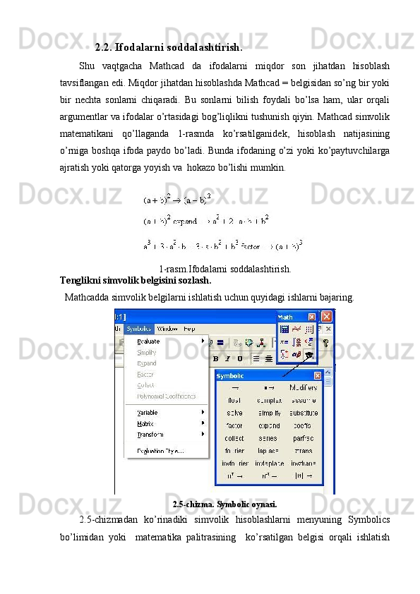         2.2.  Ifodalarni soddalashtirish.
Shu   vaqtgacha   Mathcad   da   ifodalarni   miqdor   son   jihatdan   hisoblash
tavsiflangan edi. Miqdor jihatdan hisoblashda Mathcad = belgisidan so’ng bir yoki
bir   nechta   sonlarni   chiqaradi.   Bu   sonlarni   bilish   foydali   bo’lsa   ham,   ular   orqali
argumentlar va ifodalar o’rtasidagi bog’liqlikni tushunish qiyin. Mathcad simvolik
matematikani   qo’llaganda   1-rasmda   ko’rsatilganidek,   hisoblash   natijasining
o’rniga boshqa ifoda paydo bo’ladi. Bunda ifodaning o’zi yoki ko’paytuvchilarga
ajratish yoki qatorga yoyish va  hokazo bo’lishi mumkin.
1-rasm.Ifodalarni soddalashtirish.
Tenglikni simvolik belgisini sozlash.
  Mathcadda simvolik belgilarni ishlatish uchun quyidagi ishlarni bajaring.
2.5-chizma. Symbolic oynasi.
2.5-chizmadan   ko’rinadiki   simvolik   hisoblashlarni   menyuning   Symbolics
bo’limidan   yoki     matematika   palitrasining     ko’rsatilgan   belgisi   orqali   ishlatish 